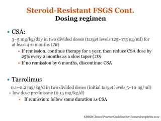 Steroid-Resistant FSGS Cont.
Dosing regimen
 CSA:
3–5 mg/kg/day in two divided doses (target levels 125–175 ng/ml) for
at least 4-6 months (2B)
 If remission, continue therapy for 1 year, then reduce CSA dose by
25% every 2 months as a slow taper (2D)
 If no remission by 6 months, discontinue CSA
 Tacrolimus
0.1–0.2 mg/kg/d in two divided doses (initial target levels 5–10 ng/ml)
+ low dose prednisone (0.15 mg/kg/d)
 If remission: follow same duration as CSA
KDIGO Clinical Practice Guideline for Glomerulonephritis 2012
 