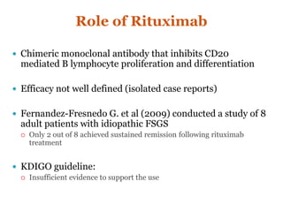 Role of Rituximab
 Chimeric monoclonal antibody that inhibits CD20
mediated B lymphocyte proliferation and differentiation
 Efficacy not well defined (isolated case reports)
 Fernandez-Fresnedo G. et al (2009) conducted a study of 8
adult patients with idiopathic FSGS
 Only 2 out of 8 achieved sustained remission following rituximab
treatment
 KDIGO guideline:
 Insufficient evidence to support the use
 