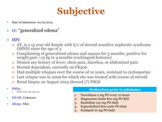 Subjective
 Date of Admission: 10/02/2015
 CC: “generalized edema”
 HPI:
 AY, is a 15 year old female with k/c of steroid sensitive nephrotic syndrome
(SSNS) since the age of 3
 Complaining of generalized edema and nausea for 3 months; positive for
weight gain >15 kg in 4 months (cushingoid features)
 Denied any history of fever, chest pain, diarrhea, or abdominal pain
 Steroid dependent, currently on FK506
 Had multiple relapses over the course of 10 years, resistant to cyclosporine
 Last relapse was in 2009 for which she was treated with course of steroid
 Renal biopsy on August 2014 showed (?) FSGS
 PMHx:
 SSNS since the age of 3
 FH/SH: Unknown
 Allergy: NKA
Medications prior to admission
1. Tacrolimus 2 mg PO every 12 hours
2. Magnesium Oxide 800 mg PO BID
3. Ranitidine 150 mg PO daily
4. Ergocalciferol 800 units PO dialy
5. Enalapril 10 mg PO daily
 