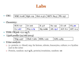 Labs
 CBC:
 Chemistry:
 TDM: FK506 <2.1 ug/L
 Lipid profile (22/08/2014)
 Urine analysis
 3+ protein; 2+ blood; neg. for ketone, nitrate, leucocytes, culture; 0-1 hyaline
cast in the urine
 Protein, random: 11.7 g/L; protein/creatinine, random: 10
WBC: 6.08 Hgb: 119 Hct: 0.371 MCV: 84.5 Plt: 237
BUN: 7.7 Cr: 206 K: 4.8 Na: 149 Cl: 118 CO2 20
Ca: 1.67 PO4: 1.79 Mg: 0.66 Alb: 15.7 ALT: 8.2 AST: 12.4
Trig: 4.97 Chol: 7.261 HDL: 1.22 LDL: 4.83
 