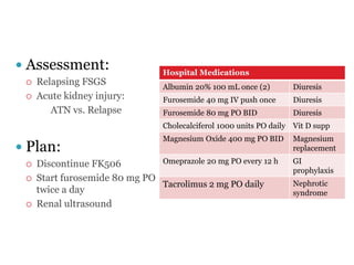  Assessment:
 Relapsing FSGS
 Acute kidney injury:
ATN vs. Relapse
 Plan:
 Discontinue FK506
 Start furosemide 80 mg PO
twice a day
 Renal ultrasound
Hospital Medications
Albumin 20% 100 mL once (2) Diuresis
Furosemide 40 mg IV push once Diuresis
Furosemide 80 mg PO BID Diuresis
Cholecalciferol 1000 units PO daily Vit D supp
Magnesium Oxide 400 mg PO BID Magnesium
replacement
Omeprazole 20 mg PO every 12 h GI
prophylaxis
Tacrolimus 2 mg PO daily Nephrotic
syndrome
 