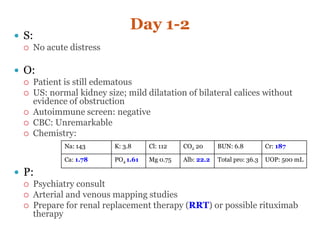 Day 1-2
 S:
 No acute distress
 O:
 Patient is still edematous
 US: normal kidney size; mild dilatation of bilateral calices without
evidence of obstruction
 Autoimmune screen: negative
 CBC: Unremarkable
 Chemistry:
 P:
 Psychiatry consult
 Arterial and venous mapping studies
 Prepare for renal replacement therapy (RRT) or possible rituximab
therapy
Na: 143 K: 3.8 Cl: 112 CO2 20 BUN: 6.8 Cr: 187
Ca: 1.78 PO4 1.61 Mg 0.75 Alb: 22.2 Total pro: 36.3 UOP: 500 mL
 