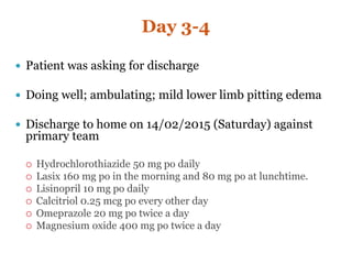 Day 3-4
 Patient was asking for discharge
 Doing well; ambulating; mild lower limb pitting edema
 Discharge to home on 14/02/2015 (Saturday) against
primary team
 Hydrochlorothiazide 50 mg po daily
 Lasix 160 mg po in the morning and 80 mg po at lunchtime.
 Lisinopril 10 mg po daily
 Calcitriol 0.25 mcg po every other day
 Omeprazole 20 mg po twice a day
 Magnesium oxide 400 mg po twice a day
 