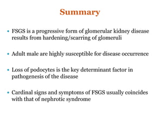 Summary
 FSGS is a progressive form of glomerular kidney disease
results from hardening/scarring of glomeruli
 Adult male are highly susceptible for disease occurrence
 Loss of podocytes is the key determinant factor in
pathogenesis of the disease
 Cardinal signs and symptoms of FSGS usually coincides
with that of nephrotic syndrome
 