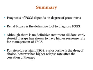 Summary
 Prognosis of FSGS depends on degree of proteinuria
 Renal biopsy is the definitive tool to diagnose FSGS
 Although there is no definitive treatment till date, early
steroid therapy has shown to have higher response rate
for management of FSGS
 For steroid resistant FSGS, cyclosporine is the drug of
choice, however has higher relapse rate after the
cessation of therapy
 