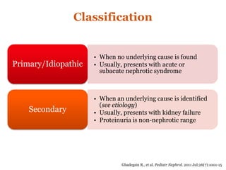 Classification
• When no underlying cause is found
• Usually, presents with acute or
subacute nephrotic syndrome
Primary/Idiopathic
• When an underlying cause is identified
(see etiology)
• Usually, presents with kidney failure
• Proteinuria is non-nephrotic range
Secondary
Gbadegsin R., et al. Pediatr Nephrol. 2011 Jul;26(7):1001-15
 