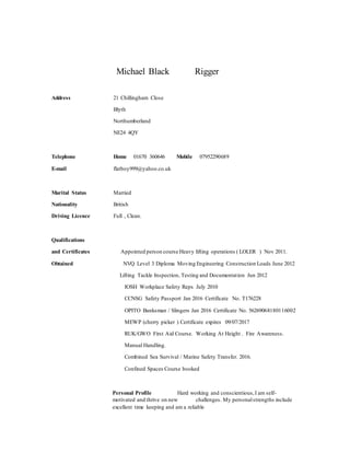 Michael Black Rigger
Address 21 Chillingham Close
Blyth
Northumberland
NE24 4QY
Telephone Home 01670 360646 Mobile 07952290689
E-mail flatboy999@yahoo.co.uk
Marital Status Married
Nationality British
Driving Licence Full , Clean.
Qualifications
and Certificates Appointed person course Heavy lifting operations ( LOLER ) Nov 2011.
Obtained NVQ Level 3 Diploma Moving Engineering Construction Loads June 2012
Lifting Tackle Inspection, Testing and Documentation Jun 2012
IOSH Workplace Safety Reps July 2010
CCNSG Safety Passport Jan 2016 Certificate No. T176228
OPITO Banksman / Slingers Jan 2016 Certificate No. 56269068180116002
MEWP (cherry picker ) Certificate expires 09/07/2017
RUK/GWO First Aid Course. Working At Height . Fire Awareness.
Manual Handling.
Combined Sea Survival / Marine Safety Transfer. 2016.
Confined Spaces Course booked
Personal Profile Hard working and conscientious,I am self-
motivated and thrive on new challenges. My personalstrengths include
excellent time keeping and am a reliable
 