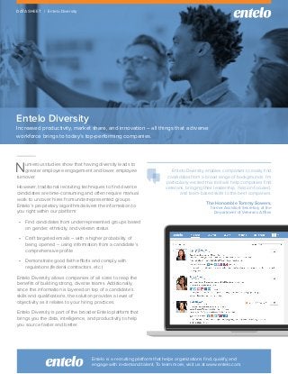 Entelo Diversity
Increased productivity, market share, and innovation – all things that a diverse
workforce brings to today’s top-performing companies.
DATA SHEET | Entelo Diversity
Entelo Diversity enables companies to easily find
candidates from a broad range of backgrounds. I’m
particularly excited this tool will help companies find
veterans, bringing their leadership, mission-focused,
and team-based skills to the best companies.
The Honorable Tommy Sowers,
former Assistant Secretary at the
Department of Veterans Affairs
Entelo is a recruiting platform that helps organizations find, qualify, and
engage with in-demand talent. To learn more, visit us at www.entelo.com.
Numerous studies show that having diversity leads to
greater employee engagement and lower employee
turnover.
However, traditional recruiting techniques to find diverse
candidates are time-consuming and often require manual
work to uncover hires from underrepresented groups.
Entelo’s proprietary algorithm delivers the information to
you right within our platform:
•	 Find candidates from underrepresented groups based
on gender, ethnicity, and veteran status
•	 Craft targeted emails – with a higher probability of
being opened – using information from a candidate’s
comprehensive profile
•	 Demonstrate good faith efforts and comply with
regulations (federal contractors, etc.)
Entelo Diversity allows companies of all sizes to reap the
benefits of building strong, diverse teams. Additionally,
since this information is layered on top of a candidate’s
skills and qualifications, the solution provides a level of
objectivity as it relates to your hiring practices.
Entelo Diversity is part of the broader Entelo platform that
brings you the data, intelligence, and productivity to help
you source faster and better.
 