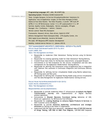 Page 2
TECHNICAL SKILLS
Programming Language:.NET, JAVA, VB.SCRIPT,SQL
Operating System: Windows/AS400/Android/IOS
Tools: CA Agile Designer, CA Service Virtualization(Devtest Solutions),CA
Application test,CA Application Insight, CA Test Data Manager,CA Data
Maker,CA Fast Data Masker, Test Data Visualize, A Javelin HPE ALM,HP
QTP8.2-11.0, HP Performance Center 11.5, HP Loadrunner8.0-11.5, HP
Sprinter, Quality Center, Rally(Agile), Version one(Agile), HP Agile
Manager. Jira / Confluence / Jenkins / Dockers
Version control Tools:VSS,Sharepoint
Frameworks: Keyword driven, Data driven, Hybrid & UTAF
Defects Management Tools:Clearquest,Rally ,CITA,Quality Center, Jira
SDLC:Agile-Scrum,Waterfall, iterative &V-Model
Pre-sales: RFI Response,RFP, Solution Development
Mobility: Android device Version 4.1, Iphone (iOS 8).
EXPERIENCE TEST MANAGEMENTARCHITECT, CIBER INDIA:-SEP2014 TILLDATE
PROJECT NAME:CIBER MOMENTUM(NOV 2015-TILL DATE
CLIENT: CIBER, USA
ROLE: Test Management Architect
 Responsible to modernize Ciber Momentum Testing Services using CA Devtest
solutions.
 Responsible for creating operating model for Ciber Momentum Testing Delivery.
 Created Visual chart flows for the Business requirements using Agile Designer.
 Instrumental in CA Tool Evaluation for the service virtualization and test data
management for the Application Modernization Testing delivery.
 Responsible for defining Test Automation using CA Application test in integration
with Selenium Test automate in Continuous Integration and Continuous Delivery
model.
 Responsible for defining Service virtualization Model using Restful webservices,
API Testing cases and Test suite.
 Responsible for defining E2E virtualized Testing Model using service virtualization
and Test data Management for Application Modernization testing services.
PROJECT NAME: HILTON WORLDWIDE(SEP2014-OCT 2015)
CLIENT: HILTON, USA(HOSPITALITY)
ROLE: Test Management Architect
Responsibilities and Accomplishments:
 Responsible to provide modernize Hilton IT Infrastructure to embark the Digital
Transformation Journey with implementation of Digital Business
process/operations.
 Instrumental in Disaster Recovery Functional testing deliveries of GW,
Brand.com applications for DR Exercise from Offshore.
 Responsible for creating Roadmap to enhance Digital Products & Services to
their Customer across US Region.
 Responsible to provide technical leadership, architectural and strategic
directions on Testing to the Hilton IT organization
 Understood S2R E2E High level operations, conceptual view of S2R E2E Internet
of things Testing, S2R PMS to HMX Flow Diagram, S2R-PMS-HMX Sequence
 