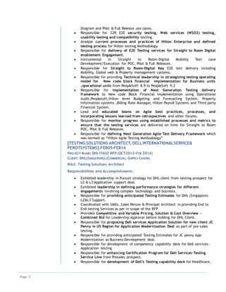 Page 3
Diagram and Pilot & Full Release use cases.
 Responsible for S2R E2E security testing, Web services (WSO2) testing,
usability testing and compatibility testing.
 Analyze current processes and practices of Hilton Enterprise and defined
testing process for Hilton testing Methodology.
 Responsible for delivery of E2E Testing services for Straight to Room Digital
enablement Engagement.
 Instrumental in Straight to Room-Digital Mobility Test case
Development/Execution for POC, Pilot & Full Releases.
 Responsible for Straight to Room-Digital Key E2E test delivery including
Mobility, Global web & Property management systems.
 Responsible for providing Technical leadership in strategizing testing operating
model for New code block financial implementation for Business units
,operational units from PeopleSoft 8.9 to PeopleSoft 9.2
 Responsible for implementation of Next Generation Testing delivery
framework to New code Block Financial implementation using Operational
Audit,Peoplesoft,Hilton level Budgeting and Forecasting System, Property
Information systems ,Billing Rate Manager, Hilton Payroll Systems and Third party
Financial System.
 Lead and educated teams on Agile best practices, processes, and
incorporating lessons learned from retrospectives and other forums.
 Responsible for monitor progress using established processes and metrics to
ensure that the testing services are delivered on time for Straight to Room
POC, Pilot & Full Releases.
 Responsible for defining Next Generation Agile Test Delivery Framework which
was termed as “Hilton Agile Testing Methodology”
[TESTING SOLUTIONS ARCHITECT, DELLINTERNATIONALSERVICE&
PEROTSYSTEMS]-FEB05-FEB14
PROJECT NAME: DHLITASO RFP (OCT2013-FEB 2014)
CLIENT: DHL(SINGAPORE) (COMMERCIAL-SUPPLY CHAIN)
ROLE: Testing Solutions Architect
Responsibilities and Accomplishments:
 Exhibited leadership in Pursuit strategy for DHL client from testing prospect for
L2 & L3 Application support deal.
 Exhibited leadership in defining performance strategies for different
engagements involving complex technology and business.
 Responsible for providing anticipated Testing Estimates for DHL (Singapore)
L2&L3 Support.
 Coordinated with SMEs ,Sales Person & Principal Architect in providing End to
End testing Services as per in scope of the RFP
 Provided Competitive and Variable Pricing, Solution & Cost Overview –
Combined Bid for Leadership Approval before bidding for DHL Client.
 Responsible for proposing Dell services Application Solution for new client JC
Penny in US Region for Application Modernization Deal as part of pre-sales
testing.
 Responsible for providing anticipated Testing Estimates for JC penny App
Modernization as Business Development deal.
 Responsible for development of competency capability deck for Dell services-
Application testing
 Responsible for enhancing Certification Program for Dell Services-Testing
Service Line from Presales prospect.
 Responsible for development of Dell’s Testing capability deck for Healthcare,
 