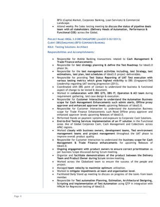 Page 4
BFSI (Capital Market, Corporate Banking, Loan Services) & Commercial
Landscape.
 Attend weekly Pre Sales testing meeting to discuss the status of pipeline deals
team with all stakeholders (Delivery Heads of Automation, Performance &
Functional COE) across the Global.
PROJECT NAME: IDEAL 3.0 DBS SINGAPORE (JAN2013-OCT2013)
CLIENT: DBS(SINGAPORE) (BFSI-CORPORATE BANKING)
ROLE: Testing Solutions Architect
Responsibilities and Accomplishments:
 Responsible for Mobile Banking transactions related to Cash Management &
Trade Finance enhancements
 Responsible for test strategy planning & define the Test Roadmap for Ideal3.0
phase 3A.
 Responsible for the test management activities including, test Strategy, test
estimations, test plan, test schedules of Ideal3.0 project deliverables.
 Responsible for providing Test Status Reporting of UAT Test execution with
various testing metrics which gives highest visibility to DBS (Singapore)/Dell
Leadership regarding UAT testing progression (2013).
 Coordinated with DBS point of contact to understand the business & functional
aspect of change to be tested & document.
 Worked in collaboration with DBS GTS, DBS IT, Operation & ACI team during
requirement gathering, test case design & execution.
 Responsible for Customer Interaction to understand the Automation Business
scope for Cash Management Enhancements such admin alerts, Offline proxy
approver and enhanced approver levels upcoming Releases of Ideal3.0.
 Responsible for Customer Interaction to understand the Automation Business
scope for Trade Finance Enhancements such Panel Offline proxy approver and
enhanced approver levels upcoming Releases of Ideal3.0.
 Performed Hands on payment systems and exposure to Corporate Cash Solutions.
 End-to-End Testing Services implementation of an IT solution in the Functional
areas like of Global Corporate Cash, Cash Management and Collections across
APAC regions.
 Worked closely with business owners, development teams, Test environment
management teams and project management throughout the UAT phase to
improve overall product quality.
 Responsible for Customer Interaction to understand the business scope for Cash
Management & Trade Finance enhancements for upcoming Releases of
Ideal3.0.
 Ongoing engagement with product owners to ensure correct prioritization as
per business Scope discussed during Scrum meeting.
 Organize and facilitate demonstrations of the product between the Delivery
Team and Product Owner during Scrum review meeting.
 Worked across the Globalized team to ensure the success of the people and
project.
 Managed team velocity to maximize optimum utilization.
 Worked to mitigate impediments at team and organization level.
 Facilitated Daily Stand up meeting to discuss on progress of the tasks from team
member.
 Responsible for Test automation Planning, Estimation, Architectural Designing,
Scripting and Implementation of Test Automation using QTP in integration with
HPALM for Regression testing of Ideal3.0.
 