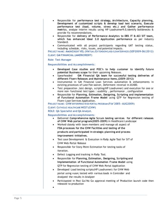 Page 5
 Responsible for performance test strategy, Architecture, Capacity planning,
Development of customized scripts & develop load test scenario, Execute
performance test (load, volume, stress etc.) and Gather performance
metrics, analyze interim results using HP Loadrunner9.0,identify bottlenecks &
provide fix recommendations.
 Responsible for delivery of Performance Analytics to DBS IT & ACI SIT team,
which has enhanced Ideal 3.0 Application performance as per industry
Standard.
 Communicated with all project participants regarding UAT testing status,
including schedule, risks, issues, and potential impacts.
PROJECT NAME: AMERICREDIT VEL (VIRTUAL EXTENSION LAB)-LOAN SERVICES (SEP2009-DEC2012)
CLIENT: GM FINANCIAL (AMERICREDIT)
Role: Test Manager
Responsibilities and Accomplishments:
 Developed Case studies and POC’s to help customer to identify future
potential Business scope for their upcoming Releases.
 Spearheaded GM Financial QA team for successful testing deliveries of
different Fiserv Releases and Maintenance items.(2009-2012)
 Instrumental in GM Financial Loan Services automation & enhancements in
existing processes of Late Fee waiver, Deferment reversal in AS400.
 Test preparation ,test design, scripting(HP Loadrunner) and execution for one or
more non- functional test types : usability , performance , configuration
 Responsible for Planning, Estimation, Designing, Scripting and Implementation
of Functional Automation Frame Model using QTP for Regression testing of
Fiserv Loan Services Application.
PROJECT NAME: CHW ENTERPRISE WEB PORTAL PROGRAM (FEB’2005 – AUG2009)
CLIENT: CATHOLIC HEALTHCARE WEST (CHW)
ROLE: QA Specialist and QA Analyst.
Responsibilities and Accomplishments:
 Delivered Comprehensive Agile Scrum testing services for different releases
of CHW Web portal program(2005-2009) in Healthcare Landscape
 Worked closely with team members and manage all aspect of
FDA processes for the CHW Facilities and testing of the
products and participated in strategic planning and process
improvement initiatives.
 Test case Development & Execution in Rally Agile Tool for SIT of
CHW Web Portal Release
 Responsible for Story Point Estimation for testing tasks of
iteration.
 Defect Logging and tracking in Rally Tool.
 Responsible for Planning, Estimation, Designing, Scripting and
Implementation of Functional Automation Frame Model using
QTP for Regression testing of CHW Web Portal Application
 Developed Load testing scripts(HP Loadrunner) for CHW Web
portal using vuser, tested with various loads in Controller and
Analyzed the results in Analyzer
 Participated in Post Go/No Go approval meeting of Production launch code then
released to production

 