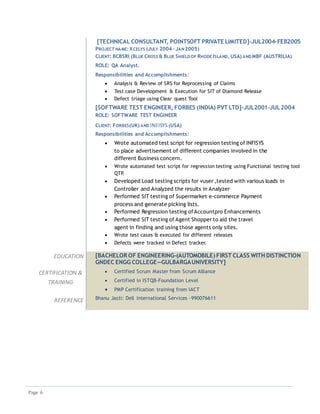 Page 6
[TECHNICAL CONSULTANT, POINTSOFT PRIVATE LIMITED]-JUL2004-FEB2005
PROJECT NAME: XCELYS (JULY 2004 – JAN 2005)
CLIENT: BCBSRI (BLUE CROSS & BLUE SHIELD OF RHODE ISLAND, USA) AND MBF (AUSTRILIA)
ROLE: QA Analyst.
Responsibilities and Accomplishments:
 Analysis & Review of SRS for Reprocessing of Claims
 Test case Development & Execution for SIT of Diamond Release
 Defect triage using Clear quest Tool
[SOFTWARE TEST ENGINEER, FORBES (INDIA) PVT LTD]-JUL2001-JUL2004
ROLE: SOFTWARE TEST ENGINEER
CLIENT: FORBES(UK) AND INFISYS(USA)
Responsibilities and Accomplishments:
 Wrote automated test script for regression testing of INFISYS
to place advertisement of different companies involved in the
different Business concern.
 Wrote automated test script for regression testing using Functional testing tool
QTP.
 Developed Load testing scripts for vuser ,tested with various loads in
Controller and Analyzed the results in Analyzer
 Performed SIT testing of Supermarket e-commerce Payment
process and generate picking lists.
 Performed Regression testing ofAccountpro Enhancements
 Performed SIT testing of Agent Shopper to aid the travel
agent in finding and using those agents only sites.
 Wrote test cases & executed for different releases
 Defects were tracked in Defect tracker.
EDUCATION [BACHELOR OF ENGINEERING-(AUTOMOBILE) FIRST CLASS WITH DISTINCTION
GNDEC ENGG COLLEGE—GULBARGAUNIVERSITY]
CERTIFICATION &
TRAINING
 Certified Scrum Master from Scrum Alliance
 Certified in ISTQB-Foundation Level
 PMP Certification training from IACT
REFERENCE Bhanu Jasti: Dell International Services -990076611
 