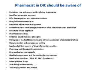 • Evolution, role and opportunities of drug informatics
• Modified systematic approach
• Effective responses and recommendations
• Drug information resources
• Electronic information management
• Fundamentals of study design and clinical trials and clinical trials evaluation
• Literature critical appraisal
• Pharmacoeconomics
• Evidence based medicine principles
• Principles of medical biostatistics and clinical application of statistical analysis
• Documentation and professional writing
• Legal and ethical aspects of drug information practice
• Pharmacy and therapeutics committee
• Drug evaluation monographs
• Quality improvement and the medication use process
• Medication problems ( ADR, SE, ADE...) and errors
• Investigational drugs
• Soft skills (communication, ….)
• Toxicology, poisons and venom
 