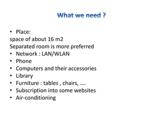 • Place:
space of about 16 m2
Separated room is more preferred
• Network : LAN/WLAN
• Phone
• Computers and their accessories
• Library
• Furniture : tables , chairs, ….
• Subscription into some websites
• Air-conditioning
 