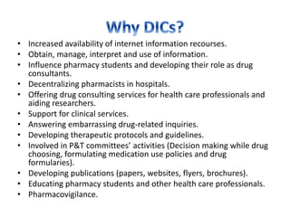 • Increased availability of internet information recourses.
• Obtain, manage, interpret and use of information.
• Influence pharmacy students and developing their role as drug
consultants.
• Decentralizing pharmacists in hospitals.
• Offering drug consulting services for health care professionals and
aiding researchers.
• Support for clinical services.
• Answering embarrassing drug-related inquiries.
• Developing therapeutic protocols and guidelines.
• Involved in P&T committees’ activities (Decision making while drug
choosing, formulating medication use policies and drug
formularies).
• Developing publications (papers, websites, flyers, brochures).
• Educating pharmacy students and other health care professionals.
• Pharmacovigilance.
 