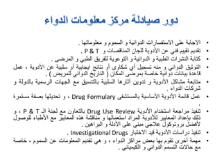 •‫االجابة‬‫على‬‫االستفسارات‬‫الدوائية‬‫و‬‫السموم‬‫و‬‫معلوماتها‬.
•‫تقديم‬‫تقييم‬‫فني‬‫عن‬‫األدوية‬‫للجان‬‫المناقصات‬‫و‬P & T.
•‫كتابة‬‫النشرات‬‫الطبية‬‫و‬‫الدوائية‬‫و‬‫التوعوية‬‫للفريق‬‫الطبي‬‫و‬‫المرضى‬.
•‫التوثيق‬‫الدوائي‬‫و‬‫منه‬‫تسجيل‬‫أي‬‫شكاوى‬‫أو‬‫نتائج‬‫ايجابية‬‫أو‬‫سلبية‬‫عن‬‫األد‬‫وية‬،‫عمل‬
‫قاعدة‬‫بيانات‬‫دوائية‬‫خاصة‬‫بمرضى‬‫المكان‬(‫التاريخ‬‫الدوائي‬‫للمريض‬).
•‫متابعة‬‫مشاكل‬‫األدوية‬‫و‬‫تدوين‬‫آثارها‬‫السلبية‬‫بالتنسيق‬‫مع‬‫الجهات‬‫الرسمية‬‫ب‬‫الدولة‬‫و‬
‫شركات‬‫الدواء‬.
•‫عمل‬‫قائمة‬‫األدوية‬‫األساسية‬‫بالمستشفى‬Drug Formulary،‫و‬‫تحديثها‬‫بصفة‬‫مستمرة‬
.
•‫تنفيذ‬‫مراجعة‬‫استخدام‬‫األدوية‬Drug Use Review‫بالتعاون‬‫مع‬‫لجنة‬‫الـ‬P & T،‫و‬
‫ذلك‬‫بإعداد‬‫المعايير‬‫لألدوية‬‫المراد‬‫استعمالها‬‫و‬‫مناقشة‬‫هذه‬‫المعايير‬‫مع‬‫األطباء‬‫ل‬‫لوصول‬
‫ألفضل‬‫بروتوكول‬‫عالجي‬‫مبني‬‫على‬‫األدلة‬‫و‬‫البراهين‬.
•‫تنفيذ‬‫دراسات‬‫األدوية‬‫قيد‬‫االختبار‬Investigational Drugs.
•‫مهمة‬‫أخرى‬‫تقوم‬‫بها‬‫بعض‬‫مراكز‬‫الدواء‬،‫و‬‫هي‬‫تقديم‬‫المعلومات‬‫عن‬‫السموم‬،‫خاصة‬
‫مع‬‫حاالت‬‫التسمم‬‫الدوائي‬‫و‬‫الكيميائي‬.
 