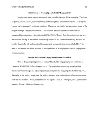 CAPSTONE EPORTFOLIO 10
Importance of Managing Stakeholder Engagement
In order to achieve success, communication must be given the highest priority. Trust can
be gained, or quickly lost, due to the timing and thoroughness of communications. As everyone
knows, bad news doesn’t get better with time. Managing stakeholder’s expectations is one of the
project manager’s key responsibilities. This becomes difficult when the stakeholder has
unreasonable expectations. According to Griffin (2014), “Rather than the project team and key
stakeholders having an adversarial relationship (even if it is a silent battle or war), it would be
best for there to be full and meaningful engagement, appropriate to a given stakeholder.” So
what is the bottom line when it comes to the importance of Managing Stakeholder Engagement?
Communication.
Control Stakeholder Engagement Process Overview
Prior to discussing the process of Control Stakeholder Engagement, it is important to
know that PMI (2013) defines this process as “The process of monitoring overall project
stakeholder relationships and adjusting strategies and plans for engaging stakeholders” (p.391).
Basically, as the project progresses, the project manager must maintain and refine engagements
with the stakeholders. PMI (2013) identifies the Inputs, Tools & Techniques, and Outputs of this
process. Figure 5 illustrates this process.
 