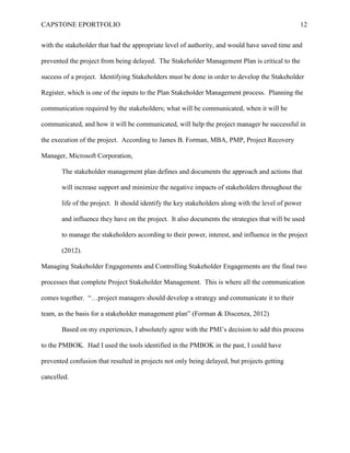CAPSTONE EPORTFOLIO 12
with the stakeholder that had the appropriate level of authority, and would have saved time and
prevented the project from being delayed. The Stakeholder Management Plan is critical to the
success of a project. Identifying Stakeholders must be done in order to develop the Stakeholder
Register, which is one of the inputs to the Plan Stakeholder Management process. Planning the
communication required by the stakeholders; what will be communicated, when it will be
communicated, and how it will be communicated, will help the project manager be successful in
the execution of the project. According to James B. Forman, MBA, PMP, Project Recovery
Manager, Microsoft Corporation,
The stakeholder management plan defines and documents the approach and actions that
will increase support and minimize the negative impacts of stakeholders throughout the
life of the project. It should identify the key stakeholders along with the level of power
and influence they have on the project. It also documents the strategies that will be used
to manage the stakeholders according to their power, interest, and influence in the project
(2012).
Managing Stakeholder Engagements and Controlling Stakeholder Engagements are the final two
processes that complete Project Stakeholder Management. This is where all the communication
comes together. “…project managers should develop a strategy and communicate it to their
team, as the basis for a stakeholder management plan” (Forman & Discenza, 2012)
Based on my experiences, I absolutely agree with the PMI’s decision to add this process
to the PMBOK. Had I used the tools identified in the PMBOK in the past, I could have
prevented confusion that resulted in projects not only being delayed, but projects getting
cancelled.
 