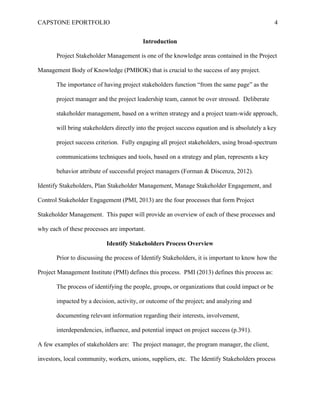 CAPSTONE EPORTFOLIO 4
Introduction
Project Stakeholder Management is one of the knowledge areas contained in the Project
Management Body of Knowledge (PMBOK) that is crucial to the success of any project.
The importance of having project stakeholders function “from the same page” as the
project manager and the project leadership team, cannot be over stressed. Deliberate
stakeholder management, based on a written strategy and a project team-wide approach,
will bring stakeholders directly into the project success equation and is absolutely a key
project success criterion. Fully engaging all project stakeholders, using broad-spectrum
communications techniques and tools, based on a strategy and plan, represents a key
behavior attribute of successful project managers (Forman & Discenza, 2012).
Identify Stakeholders, Plan Stakeholder Management, Manage Stakeholder Engagement, and
Control Stakeholder Engagement (PMI, 2013) are the four processes that form Project
Stakeholder Management. This paper will provide an overview of each of these processes and
why each of these processes are important.
Identify Stakeholders Process Overview
Prior to discussing the process of Identify Stakeholders, it is important to know how the
Project Management Institute (PMI) defines this process. PMI (2013) defines this process as:
The process of identifying the people, groups, or organizations that could impact or be
impacted by a decision, activity, or outcome of the project; and analyzing and
documenting relevant information regarding their interests, involvement,
interdependencies, influence, and potential impact on project success (p.391).
A few examples of stakeholders are: The project manager, the program manager, the client,
investors, local community, workers, unions, suppliers, etc. The Identify Stakeholders process
 
