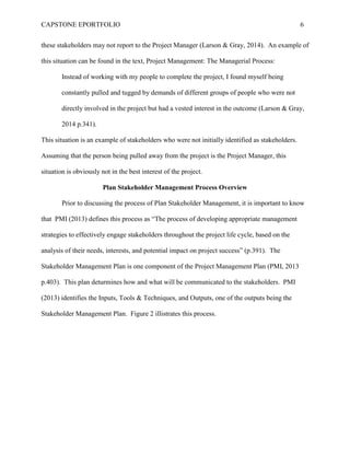CAPSTONE EPORTFOLIO 6
these stakeholders may not report to the Project Manager (Larson & Gray, 2014). An example of
this situation can be found in the text, Project Management: The Managerial Process:
Instead of working with my people to complete the project, I found myself being
constantly pulled and tugged by demands of different groups of people who were not
directly involved in the project but had a vested interest in the outcome (Larson & Gray,
2014 p.341).
This situation is an example of stakeholders who were not initially identified as stakeholders.
Assuming that the person being pulled away from the project is the Project Manager, this
situation is obviously not in the best interest of the project.
Plan Stakeholder Management Process Overview
Prior to discussing the process of Plan Stakeholder Management, it is important to know
that PMI (2013) defines this process as “The process of developing appropriate management
strategies to effectively engage stakeholders throughout the project life cycle, based on the
analysis of their needs, interests, and potential impact on project success” (p.391). The
Stakeholder Management Plan is one component of the Project Management Plan (PMI, 2013
p.403). This plan deturmines how and what will be communicated to the stakeholders. PMI
(2013) identifies the Inputs, Tools & Techniques, and Outputs, one of the outputs being the
Stakeholder Management Plan. Figure 2 illistrates this process.
 