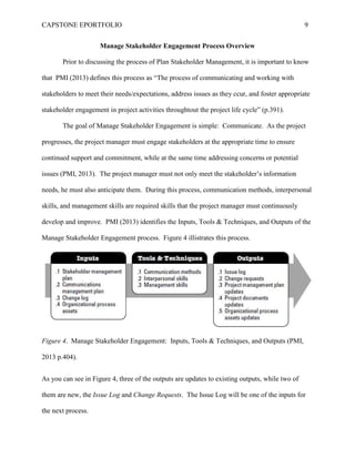 CAPSTONE EPORTFOLIO 9
Manage Stakeholder Engagement Process Overview
Prior to discussing the process of Plan Stakeholder Management, it is important to know
that PMI (2013) defines this process as “The process of communicating and working with
stakeholders to meet their needs/expectations, address issues as they ccur, and foster appropriate
stakeholder engagement in project activities throughtout the project life cycle” (p.391).
The goal of Manage Stakeholder Engagement is simple: Communicate. As the project
progresses, the project manager must engage stakeholders at the appropriate time to ensure
continued support and commitment, while at the same time addressing concerns or potential
issues (PMI, 2013). The project manager must not only meet the stakeholder’s information
needs, he must also anticipate them. During this process, communication methods, interpersonal
skills, and management skills are required skills that the project manager must continuously
develop and improve. PMI (2013) identifies the Inputs, Tools & Techniques, and Outputs of the
Manage Stakeholder Engagement process. Figure 4 illistrates this process.
Figure 4. Manage Stakeholder Engagement: Inputs, Tools & Techniques, and Outputs (PMI,
2013 p.404).
As you can see in Figure 4, three of the outputs are updates to existing outputs, while two of
them are new, the Issue Log and Change Requests. The Issue Log will be one of the inputs for
the next process.
 
