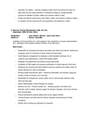 - Corporate Tax matters - involving managing routine direct and indirect tax issues for
legal entity and also special attention to developing strategy to manage potential
overseas tax liabilities of Indian entities and overseas entities in India.
- Analyze tax efficient restructuring of the Indian entities and working on advisory matters
on valuation and tax structuring for new acquisitions and divestitures in India
2. Emerson Process Management India Pvt. Ltd.
(September 2005 till June 2013)
Designation - Asst. Finance Director (since April 2011)
Joined as - Finance Controller
Subsidiary of Emerson Electric Co., USA engaged in the manufacture of process instrumentation
and distributed control systems having a turnover of Rs. 600 crores.
Work Areas: -
- Responsible for overseeing the general accounting and internal and external reporting by
managing a team of 10 persons (3 Direct reports and their team)
- Credit Exposure management by designing a credit evaluation technique for all
customers and implementing a credit limits tracking system
- Managing Tax assessments and transfer pricing assessments
- Compilation of P&L budget and preparing justifications for Board approval of the same
- Monitoring the revenues and costs related to long term projects and monthly review of
project estimates for costs at completion.
- Working Capital improvement plans – Monitoring Receivables and Inventory aging and
monthly review of inventory turns and DSO
- Responsible for managing the various audits, such as internal audit, statutory audit,
FCPA and SOX audit
- Oracle implementation Project Manager for company
- Business unit wise – financial analyst role - Advising business unit head on key
financials metrics analysis, decision support for business strategies, short term and long
term financial plans
- Process improvement projects adding value as key support function
- Training business and sales team for financial discipline and awareness for better
compliance
- Monthly Plans working and submission to Corporate
 
