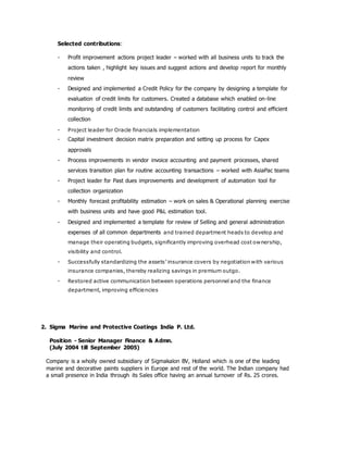 Selected contributions:
- Profit improvement actions project leader – worked with all business units to track the
actions taken , highlight key issues and suggest actions and develop report for monthly
review
- Designed and implemented a Credit Policy for the company by designing a template for
evaluation of credit limits for customers. Created a database which enabled on-line
monitoring of credit limits and outstanding of customers facilitating control and efficient
collection
- Project leader for Oracle financials implementation
- Capital investment decision matrix preparation and setting up process for Capex
approvals
- Process improvements in vendor invoice accounting and payment processes, shared
services transition plan for routine accounting transactions – worked with AsiaPac teams
- Project leader for Past dues improvements and development of automation tool for
collection organization
- Monthly forecast profitability estimation – work on sales & Operational planning exercise
with business units and have good P&L estimation tool.
- Designed and implemented a template for review of Selling and general administration
expenses of all common departments and trained department heads to develop and
manage their operating budgets, significantly improving overhead cost ownership,
visibility and control.
- Successfully standardizing the assets’ insurance covers by negotiation with various
insurance companies, thereby realizing savings in premium outgo.
- Restored active communication between operations personnel and the finance
department, improving efficiencies
2. Sigma Marine and Protective Coatings India P. Ltd.
Position - Senior Manager Finance & Admn.
(July 2004 till September 2005)
Company is a wholly owned subsidiary of Sigmakalon BV, Holland which is one of the leading
marine and decorative paints suppliers in Europe and rest of the world. The Indian company had
a small presence in India through its Sales office having an annual turnover of Rs. 25 crores.
 