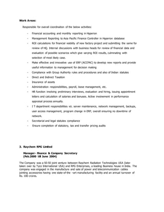 Work Areas:
Responsible for overall coordination of the below activities:
- Financial accounting and monthly reporting in Hyperion
- Management Reporting to Asia Pacific Finance Controller in Hyperion database
- ROI calculations for financial viability of new factory project and submitting the same for
review of HQ. Internal discussions with business heads for review of financial data and
evaluation of possible scenarios which give varying ROI results, culminating with
selection of most likely case.
- Make effective and innovative use of ERP (ACCPAC) to develop new reports and provide
useful information to management for decision making
- Compliance with Group Authority rules and procedures and also of Indian statutes
- Direct and Indirect Taxation
- Insurance of assets
- Administration responsibilities, payroll, leave management, etc.
- HR function involving preliminary interviews, evaluation and hiring, issuing appointment
letters and calculation of salaries and bonuses. Active involvement in performance
appraisal process annually.
- I T department responsibilities viz. server maintenance, network management, backups,
user access management, program change in ERP, overall ensuring no downtime of
network.
- Secretarial and legal statutes compliance
- Ensure completion of statutory, tax and transfer pricing audits
3. Raychem RPG Limited
Manager- Finance & Company Secretary
(Feb.2000 till June 2004)
The Company was a 50:50 joint venture between Raychem Radiation Technologies USA (later
taken over by Tyco International USA) and RPG Enterprises, a leading Business house in India. The
company was engaged in the manufacture and sale of power and telecommunication cables
jointing accessories having one state-of-the –art manufacturing facility and an annual turnover of
Rs. 100 crores.
 