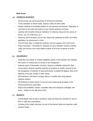 Work Areas:
a.) FINANCE & ACCOUNTS
- Ensuring timely and correct accounting of all financial transactions.
- Timely completion of internal audits, statutory audits and other audits.
- Weekly monitoring of receivables position for cash planning and forecasts. Preparation of
cash flows for the week and month to ensure smooth payments of all dues.
- Liasoning with all banks & financial institutions for obtaining cheap and new sources of
finance. (Viz. CP, FCNR loans, etc.)
- Monitoring both fund-based and non-fund based limits sanctioned by banks and making
applications for enhancement in limits.
- Forward Covers taken to hedge the company's net forex exposure from time to time.
- Project Accounting – Accounting for composite as well as individual contracts involving
supply and services to the major Pipeline projects of Oil & Gas companies all across
India.
b.) MIS REPORTS
- Preparation and analysis of monthly profitability position of the Company and compiling
MIS reports on monthly basis for perusal of top management.
- Separate reports of Receivables, Inventory, Divisional profitability statements, other
current Assets, divisional operating expenses are prepared at monthly intervals for the
top management. Comparison of actual performance as against the Budgets fixed at the
beginning of the year included in these reports.
- MIS Reporting to USA Parent Company done on a monthly basis using Hyperion
reporting software.
- MIS Reporting to Indian Partner in a pre-set excel reports giving all aspects of the
financial performance parameters.
- Project wise profitability analysis, receivables status and comparison of Budgets with
Actual – Reports for the SBU head & CEO.
c.) BUDGETS
- Sending Budget data formats to all Division heads and fixing time schedules for each of
them to make their presentations.
- Compiling all the budget data given by each of the business heads and preparing a total
company budget.
 