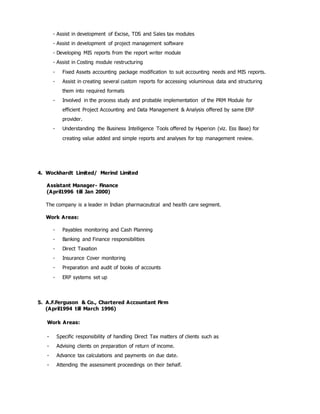 - Assist in development of Excise, TDS and Sales tax modules
- Assist in development of project management software
- Developing MIS reports from the report writer module
- Assist in Costing module restructuring
- Fixed Assets accounting package modification to suit accounting needs and MIS reports.
- Assist in creating several custom reports for accessing voluminous data and structuring
them into required formats
- Involved in the process study and probable implementation of the PRM Module for
efficient Project Accounting and Data Management & Analysis offered by same ERP
provider.
- Understanding the Business Intelligence Tools offered by Hyperion (viz. Ess Base) for
creating value added and simple reports and analyses for top management review.
4. Wockhardt Limited/ Merind Limited
Assistant Manager- Finance
(April1996 till Jan 2000)
The company is a leader in Indian pharmaceutical and health care segment.
Work Areas:
- Payables monitoring and Cash Planning
- Banking and Finance responsibilities
- Direct Taxation
- Insurance Cover monitoring
- Preparation and audit of books of accounts
- ERP systems set up
5. A.F.Ferguson & Co., Chartered Accountant Firm
(April1994 till March 1996)
Work Areas:
- Specific responsibility of handling Direct Tax matters of clients such as
- Advising clients on preparation of return of income.
- Advance tax calculations and payments on due date.
- Attending the assessment proceedings on their behalf.
 