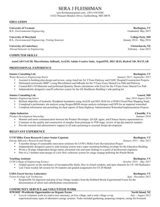 SERA J FLEISHMAN
sera.fleishman@gmail.com, (301) 910-9206
11632 Pleasant Meadow Drive, Gaithersburg, MD 20878
EDUCATION
University of Vermont Burlington, VT
B.S., Environmental Engineering Graduated: May 2015
University of Maryland College Park, MD
B.S., Environmental Engineering, Visiting Semester January 2014 – May 2014
University of Canterbury Christchurch, NZ
Abroad Semester in Engineering February – June 2012
COMPUTER SKILLS
AutoCAD Civil 3D, MicroStation, InRoads, ArcGIS, Adobe Creative Suite, ArgusONE, HEC-RAS, HydroCAD, MATLAB
PROFESSIONAL EXPERIENCE
Stantec Consulting Ltd. Burlington, VT
Water Resources Engineering Intern January 2015 –September 2015
• Assisted in building plan design and review, using AutoCad, for VTrans Parkway and FAHC Hospital Construction Projects
• Delineated stormwater BMP’s using MicroStation and InRoads for the VTrans Essex Shared Use Path and Parkway
• Created Bill’s Of Materials and performed Quantity Sheets calculations with Excel for the VTrans Essex Shared Use Path
• Independently designed a runoff collection system for the GE Healthcare Building’s side parking lot
Stantec Consulting Ltd. Laurel, MD
Summer Engineering Intern June 2014-August 2014
• Refined shapefiles of hydraulic floodplain boundaries using ArcGIS and HEC-RAS for a FEMA Flood Plain Mapping Study
• Completed a preliminary site analysis using Rosgen/BEHI stream analysis techniques and GPS for an impaired watershed
• Complied information and permitting for final reports of State Highway Administration Watershed Implementation Projects
Alpha Industries Chantilly, VA
Product Development Internship Summer 2016
• Monitor and assist communication between the Product Developer, QA/QC agent, and Chinese factory representatives
• Comment on the quality and construction of samples from prototype to TOP stage, review of lap dip material samples
• Provide research and administrative support in all tasks pertaining to seasonal design development
RELEVANT EXPERIENCE
UVM Miller Farm Research Center Senior Capstone Burlington, VT
Energy Efficiency Research and Design January 2015 – May 2015
• 4 member design of sustainable renovation solutions for UVM’s Miller Farm Revitalization Project
• Independently designed a passive solar heating system and a super insulating building envelope for the Education Building
• Wrote a 20 page independent design report, presented solo and team findings to a panel of professional engineers
• Part of a 2 member team design of a low flow collection system for silage seepage polluting the Potash Brook
Teaching Assistant Burlington, VT
UVM College of Engineering Science October 2014 – May 2015
• Graded quizzes on the mechanics of incompressible fluids, flow in closed conduits, and open channels for CE 160 Hydraulics
• Led 2 hour weekly lab session for 30 students and graded assignments for CS 20 Matlab
USDA Forest Service Laboratory Burlington, VT
Forest Ecology Lab Technician Sept - December 2012
• Responsible for digestion and prep of tree foliage samples from the Hubbard Brook Experimental Forest for the
determination of cation and carbohydrate concentrations
COMMUNITY SERVICE and VOLUNTEER WORK
WWOOF -Worldwide Opportunities on Organic Farms North Island, NZ
• Live-in volunteer work at a native tree sanctuary, an Eco village, and a solar village co-op, July – August 2012
experienced many types of alternative energy systems. Tasks included gardening, preparing compost, caring for livestock
 