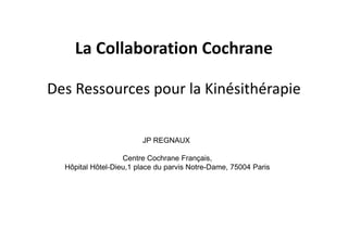 La Collaboration Cochrane

Des Ressources pour la Kinésithérapie

                        JP REGNAUX

                   Centre Cochrane Français,
  Hôpital Hôtel-Dieu,1 place du parvis Notre-Dame, 75004 Paris
 