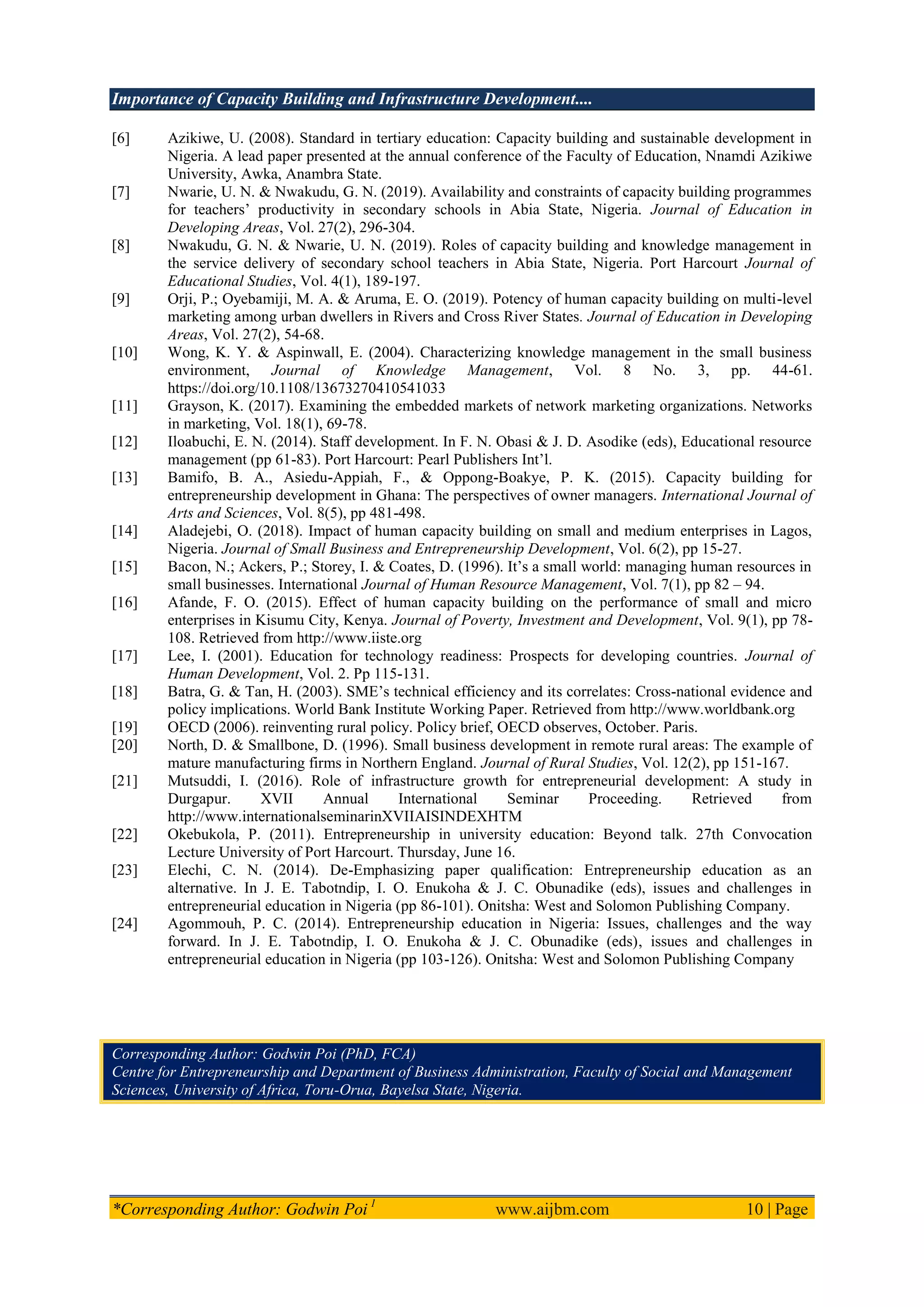 Importance of Capacity Building and Infrastructure Development....
*Corresponding Author: Godwin Poi 1
www.aijbm.com 10 | Page
[6] Azikiwe, U. (2008). Standard in tertiary education: Capacity building and sustainable development in
Nigeria. A lead paper presented at the annual conference of the Faculty of Education, Nnamdi Azikiwe
University, Awka, Anambra State.
[7] Nwarie, U. N. & Nwakudu, G. N. (2019). Availability and constraints of capacity building programmes
for teachers’ productivity in secondary schools in Abia State, Nigeria. Journal of Education in
Developing Areas, Vol. 27(2), 296-304.
[8] Nwakudu, G. N. & Nwarie, U. N. (2019). Roles of capacity building and knowledge management in
the service delivery of secondary school teachers in Abia State, Nigeria. Port Harcourt Journal of
Educational Studies, Vol. 4(1), 189-197.
[9] Orji, P.; Oyebamiji, M. A. & Aruma, E. O. (2019). Potency of human capacity building on multi-level
marketing among urban dwellers in Rivers and Cross River States. Journal of Education in Developing
Areas, Vol. 27(2), 54-68.
[10] Wong, K. Y. & Aspinwall, E. (2004). Characterizing knowledge management in the small business
environment, Journal of Knowledge Management, Vol. 8 No. 3, pp. 44-61.
https://doi.org/10.1108/13673270410541033
[11] Grayson, K. (2017). Examining the embedded markets of network marketing organizations. Networks
in marketing, Vol. 18(1), 69-78.
[12] Iloabuchi, E. N. (2014). Staff development. In F. N. Obasi & J. D. Asodike (eds), Educational resource
management (pp 61-83). Port Harcourt: Pearl Publishers Int’l.
[13] Bamifo, B. A., Asiedu-Appiah, F., & Oppong-Boakye, P. K. (2015). Capacity building for
entrepreneurship development in Ghana: The perspectives of owner managers. International Journal of
Arts and Sciences, Vol. 8(5), pp 481-498.
[14] Aladejebi, O. (2018). Impact of human capacity building on small and medium enterprises in Lagos,
Nigeria. Journal of Small Business and Entrepreneurship Development, Vol. 6(2), pp 15-27.
[15] Bacon, N.; Ackers, P.; Storey, I. & Coates, D. (1996). It’s a small world: managing human resources in
small businesses. International Journal of Human Resource Management, Vol. 7(1), pp 82 – 94.
[16] Afande, F. O. (2015). Effect of human capacity building on the performance of small and micro
enterprises in Kisumu City, Kenya. Journal of Poverty, Investment and Development, Vol. 9(1), pp 78-
108. Retrieved from http://www.iiste.org
[17] Lee, I. (2001). Education for technology readiness: Prospects for developing countries. Journal of
Human Development, Vol. 2. Pp 115-131.
[18] Batra, G. & Tan, H. (2003). SME’s technical efficiency and its correlates: Cross-national evidence and
policy implications. World Bank Institute Working Paper. Retrieved from http://www.worldbank.org
[19] OECD (2006). reinventing rural policy. Policy brief, OECD observes, October. Paris.
[20] North, D. & Smallbone, D. (1996). Small business development in remote rural areas: The example of
mature manufacturing firms in Northern England. Journal of Rural Studies, Vol. 12(2), pp 151-167.
[21] Mutsuddi, I. (2016). Role of infrastructure growth for entrepreneurial development: A study in
Durgapur. XVII Annual International Seminar Proceeding. Retrieved from
http://www.internationalseminarinXVIIAISINDEXHTM
[22] Okebukola, P. (2011). Entrepreneurship in university education: Beyond talk. 27th Convocation
Lecture University of Port Harcourt. Thursday, June 16.
[23] Elechi, C. N. (2014). De-Emphasizing paper qualification: Entrepreneurship education as an
alternative. In J. E. Tabotndip, I. O. Enukoha & J. C. Obunadike (eds), issues and challenges in
entrepreneurial education in Nigeria (pp 86-101). Onitsha: West and Solomon Publishing Company.
[24] Agommouh, P. C. (2014). Entrepreneurship education in Nigeria: Issues, challenges and the way
forward. In J. E. Tabotndip, I. O. Enukoha & J. C. Obunadike (eds), issues and challenges in
entrepreneurial education in Nigeria (pp 103-126). Onitsha: West and Solomon Publishing Company
Corresponding Author: Godwin Poi (PhD, FCA)
Centre for Entrepreneurship and Department of Business Administration, Faculty of Social and Management
Sciences, University of Africa, Toru-Orua, Bayelsa State, Nigeria.
 