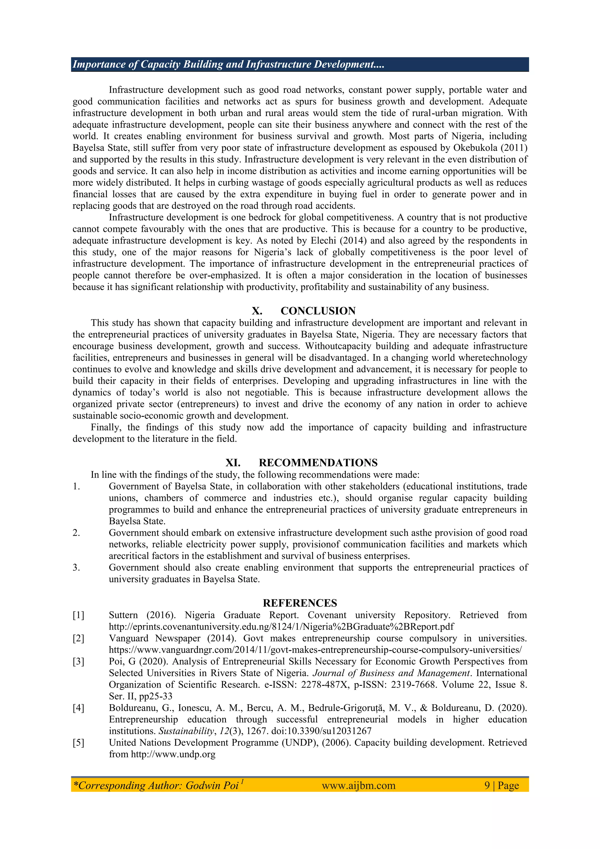 Importance of Capacity Building and Infrastructure Development....
*Corresponding Author: Godwin Poi 1
www.aijbm.com 9 | Page
Infrastructure development such as good road networks, constant power supply, portable water and
good communication facilities and networks act as spurs for business growth and development. Adequate
infrastructure development in both urban and rural areas would stem the tide of rural-urban migration. With
adequate infrastructure development, people can site their business anywhere and connect with the rest of the
world. It creates enabling environment for business survival and growth. Most parts of Nigeria, including
Bayelsa State, still suffer from very poor state of infrastructure development as espoused by Okebukola (2011)
and supported by the results in this study. Infrastructure development is very relevant in the even distribution of
goods and service. It can also help in income distribution as activities and income earning opportunities will be
more widely distributed. It helps in curbing wastage of goods especially agricultural products as well as reduces
financial losses that are caused by the extra expenditure in buying fuel in order to generate power and in
replacing goods that are destroyed on the road through road accidents.
Infrastructure development is one bedrock for global competitiveness. A country that is not productive
cannot compete favourably with the ones that are productive. This is because for a country to be productive,
adequate infrastructure development is key. As noted by Elechi (2014) and also agreed by the respondents in
this study, one of the major reasons for Nigeria’s lack of globally competitiveness is the poor level of
infrastructure development. The importance of infrastructure development in the entrepreneurial practices of
people cannot therefore be over-emphasized. It is often a major consideration in the location of businesses
because it has significant relationship with productivity, profitability and sustainability of any business.
X. CONCLUSION
This study has shown that capacity building and infrastructure development are important and relevant in
the entrepreneurial practices of university graduates in Bayelsa State, Nigeria. They are necessary factors that
encourage business development, growth and success. Withoutcapacity building and adequate infrastructure
facilities, entrepreneurs and businesses in general will be disadvantaged. In a changing world wheretechnology
continues to evolve and knowledge and skills drive development and advancement, it is necessary for people to
build their capacity in their fields of enterprises. Developing and upgrading infrastructures in line with the
dynamics of today’s world is also not negotiable. This is because infrastructure development allows the
organized private sector (entrepreneurs) to invest and drive the economy of any nation in order to achieve
sustainable socio-economic growth and development.
Finally, the findings of this study now add the importance of capacity building and infrastructure
development to the literature in the field.
XI. RECOMMENDATIONS
In line with the findings of the study, the following recommendations were made:
1. Government of Bayelsa State, in collaboration with other stakeholders (educational institutions, trade
unions, chambers of commerce and industries etc.), should organise regular capacity building
programmes to build and enhance the entrepreneurial practices of university graduate entrepreneurs in
Bayelsa State.
2. Government should embark on extensive infrastructure development such asthe provision of good road
networks, reliable electricity power supply, provisionof communication facilities and markets which
arecritical factors in the establishment and survival of business enterprises.
3. Government should also create enabling environment that supports the entrepreneurial practices of
university graduates in Bayelsa State.
REFERENCES
[1] Suttern (2016). Nigeria Graduate Report. Covenant university Repository. Retrieved from
http://eprints.covenantuniversity.edu.ng/8124/1/Nigeria%2BGraduate%2BReport.pdf
[2] Vanguard Newspaper (2014). Govt makes entrepreneurship course compulsory in universities.
https://www.vanguardngr.com/2014/11/govt-makes-entrepreneurship-course-compulsory-universities/
[3] Poi, G (2020). Analysis of Entrepreneurial Skills Necessary for Economic Growth Perspectives from
Selected Universities in Rivers State of Nigeria. Journal of Business and Management. International
Organization of Scientific Research. e-ISSN: 2278-487X, p-ISSN: 2319-7668. Volume 22, Issue 8.
Ser. II, pp25-33
[4] Boldureanu, G., Ionescu, A. M., Bercu, A. M., Bedrule-Grigoruță, M. V., & Boldureanu, D. (2020).
Entrepreneurship education through successful entrepreneurial models in higher education
institutions. Sustainability, 12(3), 1267. doi:10.3390/su12031267
[5] United Nations Development Programme (UNDP), (2006). Capacity building development. Retrieved
from http://www.undp.org
 