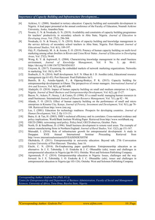 Importance of Capacity Building and Infrastructure Development....
*Corresponding Author: Godwin Poi 1
www.aijbm.com 10 | Page
[6] Azikiwe, U. (2008). Standard in tertiary education: Capacity building and sustainable development in
Nigeria. A lead paper presented at the annual conference of the Faculty of Education, Nnamdi Azikiwe
University, Awka, Anambra State.
[7] Nwarie, U. N. & Nwakudu, G. N. (2019). Availability and constraints of capacity building programmes
for teachers’ productivity in secondary schools in Abia State, Nigeria. Journal of Education in
Developing Areas, Vol. 27(2), 296-304.
[8] Nwakudu, G. N. & Nwarie, U. N. (2019). Roles of capacity building and knowledge management in
the service delivery of secondary school teachers in Abia State, Nigeria. Port Harcourt Journal of
Educational Studies, Vol. 4(1), 189-197.
[9] Orji, P.; Oyebamiji, M. A. & Aruma, E. O. (2019). Potency of human capacity building on multi-level
marketing among urban dwellers in Rivers and Cross River States. Journal of Education in Developing
Areas, Vol. 27(2), 54-68.
[10] Wong, K. Y. & Aspinwall, E. (2004). Characterizing knowledge management in the small business
environment, Journal of Knowledge Management, Vol. 8 No. 3, pp. 44-61.
https://doi.org/10.1108/13673270410541033
[11] Grayson, K. (2017). Examining the embedded markets of network marketing organizations. Networks
in marketing, Vol. 18(1), 69-78.
[12] Iloabuchi, E. N. (2014). Staff development. In F. N. Obasi & J. D. Asodike (eds), Educational resource
management (pp 61-83). Port Harcourt: Pearl Publishers Int’l.
[13] Bamifo, B. A., Asiedu-Appiah, F., & Oppong-Boakye, P. K. (2015). Capacity building for
entrepreneurship development in Ghana: The perspectives of owner managers. International Journal of
Arts and Sciences, Vol. 8(5), pp 481-498.
[14] Aladejebi, O. (2018). Impact of human capacity building on small and medium enterprises in Lagos,
Nigeria. Journal of Small Business and Entrepreneurship Development, Vol. 6(2), pp 15-27.
[15] Bacon, N.; Ackers, P.; Storey, I. & Coates, D. (1996). It’s a small world: managing human resources in
small businesses. International Journal of Human Resource Management, Vol. 7(1), pp 82 – 94.
[16] Afande, F. O. (2015). Effect of human capacity building on the performance of small and micro
enterprises in Kisumu City, Kenya. Journal of Poverty, Investment and Development, Vol. 9(1), pp 78-
108. Retrieved from http://www.iiste.org
[17] Lee, I. (2001). Education for technology readiness: Prospects for developing countries. Journal of
Human Development, Vol. 2. Pp 115-131.
[18] Batra, G. & Tan, H. (2003). SME’s technical efficiency and its correlates: Cross-national evidence and
policy implications. World Bank Institute Working Paper. Retrieved from http://www.worldbank.org
[19] OECD (2006). reinventing rural policy. Policy brief, OECD observes, October. Paris.
[20] North, D. & Smallbone, D. (1996). Small business development in remote rural areas: The example of
mature manufacturing firms in Northern England. Journal of Rural Studies, Vol. 12(2), pp 151-167.
[21] Mutsuddi, I. (2016). Role of infrastructure growth for entrepreneurial development: A study in
Durgapur. XVII Annual International Seminar Proceeding. Retrieved from
http://www.internationalseminarinXVIIAISINDEXHTM
[22] Okebukola, P. (2011). Entrepreneurship in university education: Beyond talk. 27th Convocation
Lecture University of Port Harcourt. Thursday, June 16.
[23] Elechi, C. N. (2014). De-Emphasizing paper qualification: Entrepreneurship education as an
alternative. In J. E. Tabotndip, I. O. Enukoha & J. C. Obunadike (eds), issues and challenges in
entrepreneurial education in Nigeria (pp 86-101). Onitsha: West and Solomon Publishing Company.
[24] Agommouh, P. C. (2014). Entrepreneurship education in Nigeria: Issues, challenges and the way
forward. In J. E. Tabotndip, I. O. Enukoha & J. C. Obunadike (eds), issues and challenges in
entrepreneurial education in Nigeria (pp 103-126). Onitsha: West and Solomon Publishing Company
Corresponding Author: Godwin Poi (PhD, FCA)
Centre for Entrepreneurship and Department of Business Administration, Faculty of Social and Management
Sciences, University of Africa, Toru-Orua, Bayelsa State, Nigeria.
 