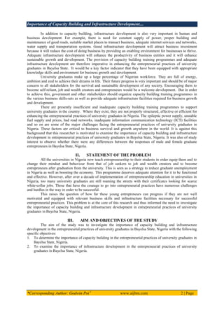 Importance of Capacity Building and Infrastructure Development....
*Corresponding Author: Godwin Poi 1
www.aijbm.com 2 | Page
In addition to capacity building, infrastructure development is also very important in human and
business development. For example, there is need for constant supply of power, proper building and
maintenance of good roads, suitable market places to transact business, adequate internet services and networks,
water supply and transportation systems. Good infrastructure development will attract business investment
because it will reduce the cost of doing business by providing an enabling environment for businesses to thrive.
Adequate infrastructure development will enhance the productivity of business entities and it will enhance
sustainable growth and development. The provision of capacity building training programmes and adequate
infrastructure development are therefore imperative in enhancing the entrepreneurial practices of university
graduates in Bayelsa State. It would be a key factor indicator that they have been equipped with appropriate
knowledge skills and environment for business growth and development.
University graduates make up a large percentage of Nigerian workforce. They are full of energy,
ambition and zeal to achieve their dreams in life. Their future progress is very important and should be of major
concern to all stakeholders for the survival and sustainable development of any society. Encouraging them to
become self-reliant, job and wealth creators and entrepreneurs would be a welcome development. But in order
to achieve this, government and other stakeholders should organize capacity building training programmes in
the various business skills-sets as well as provide adequate infrastructure facilities required for business growth
and development.
There are presently insufficient and inadequate capacity building training programmes to support
university graduates in the country. Where they exist, they are not properly structured, effective or efficient for
enhancing the entrepreneurial practices of university graduates in Nigeria. The epileptic power supply, unstable
fuel supply and prices, bad road networks, inadequate information communication technology (ICT) facilities
and so on are some of the major challenges facing the entrepreneurial practices of university graduates in
Nigeria. These factors are critical to business survival and growth anywhere in the world. It is against this
background that this researcher is motivated to examine the importance of capacity building and infrastructure
development in entrepreneurial practices of university graduates in Bayelsa State, Nigeria. It was also of study
interest to observe whether there were any differences between the responses of male and female graduate
entrepreneurs in Bayelsa State, Nigeria.
II. STATEMENT OF THE PROBLEM
All the universities in Nigeria now teach entrepreneurship to their students in order equip them and to
change their mindset and behaviour from that of job seekers to job and wealth creators and to become
entrepreneurs after graduation from the university. This is seen as a strategy to reduce graduate unemployment
in Nigeria as well as boosting the economy. This programme deserves adequate attention for it to be functional
and effective. However, after over a decade of implementation of entrepreneurship education in universities in
Nigeria, too many university graduates are still roaming the streets with their certificates looking for scarce
white-collar jobs. Those that have the courage to go into entrepreneurial practices have numerous challenges
and hurdles in the way in order to be successful.
This raises the question of how far these young entrepreneurs can progress if they are not well
motivated and equipped with relevant business skills and infrastructure facilities necessary for successful
entrepreneurial practices. This problem is at the core of this research and thus informed the need to investigate
the importance of capacity building and infrastructure development in entrepreneurial practices of university
graduates in Bayelsa State, Nigeria.
III. AIM AND OBJECTIVES OF THE STUDY
The aim of the study was to investigate the importance of capacity building and infrastructure
development in the entrepreneurial practices of university graduates in Bayelsa State, Nigeria with the following
specific objectives:
1. To determine the importance of capacity building in the entrepreneurial practices of university graduates in
Bayelsa State, Nigeria.
2. To examine the importance of infrastructure development in the entrepreneurial practices of university
graduates in Bayelsa State, Nigeria.
 