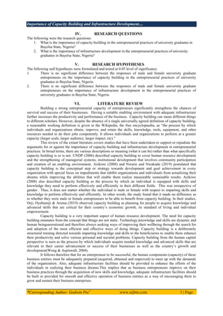 Importance of Capacity Building and Infrastructure Development....
*Corresponding Author: Godwin Poi 1
www.aijbm.com 3 | Page
IV. RESEARCH QUESTIONS
The following were the research questions:
1. What is the importance of capacity building in the entrepreneurial practices of university graduates in
Bayelsa State, Nigeria?
2. What is the importance of infrastructure development in the entrepreneurial practices of university
graduates in Bayelsa State, Nigeria?
V. RESEARCH HYPOTHESES
The following null hypotheses were formulated and tested at 0.05 level of significance.
1. There is no significant difference between the responses of male and female university graduate
entrepreneurs on the importance of capacity building in the entrepreneurial practices of university
graduates in Bayelsa State, Nigeria.
2. There is no significant difference between the responses of male and female university graduate
entrepreneurs on the importance of infrastructure development in the entrepreneurial practices of
university graduates in Bayelsa State, Nigeria.
VI. LITERATURE REVIEW
Building a strong entrepreneurial capacity of entrepreneurs significantly strengthens the chances of
survival and success of their businesses. Having a suitable enabling environment with adequate infrastructure
further increases the productivity and performance of the business. Capacity building can mean different things
to different scholars. However, despite the absence of a single universally agreed definition of capacity building,
a reasonable working definition is given in the Wikipedia, the free encyclopaedia, as “the process by which
individuals and organizations obtain, improve, and retain the skills, knowledge, tools, equipment, and other
resources needed to do their jobs competently. It allows individuals and organizations to perform at a greater
capacity (larger scale, larger audience, larger impact, etc).”
This review of the extant literature covers studies that have been undertaken to support or repudiate the
arguments for or against the importance of capacity building and infrastructure development in entrepreneurial
practices. In broad terms, there are various descriptions or meaning (what it can be) rather than what specifically
capacity building is or is not. UNDP (2006) described capacity building to cover human resource development
and the strengthening of managerial systems, institutional development that involves community participation
and creation of an enabling environment. Azikiwe (2008) and Nwarie and Nwakudu (2019) postulated that
capacity building is the conceptual step or strategy towards development and goal achievement in every
organization with special focus on impediments that inhibit organizations and individuals from actualizing their
dreams while improving the abilities that will enable them realize measurable sustainable results. Azikiwe
(2008) also described capacity building as the process by which an individual is equipped with skills and
knowledge they need to perform effectively and efficiently in their different fields. This was irrespective of
gender. Thus, it does not matter whether the individual is male or female with respect to imparting skills and
knowledge to perform effectively and efficiently. In other words, the study found that it made no difference as
to whether they were male or female entrepreneurs to be able to benefit from capacity building. In their studies,
Orji, Oyebamiji & Aruma (2019) observed capacity building as planning for people to acquire knowledge and
advanced skills that are critical for their country’s economic growth, its standard of living and individual
empowerment.
Capacity building is a very important aspect of human resource development. The need for capacity
building emanates from the concept that things are not static. Technology,knowledge and skills are dynamic and
human beingsarerational and therefore always seeking ways of improving their wellbeing through the search for
and adoption of the most efficient and effective ways of doing things. Capacity building is a deliberately
structured training directed towards imparting knowledge and skills to the beneficiaries to enable them enhance
their productivity and solve various personal and societal problems. Capacity building from the human capital
perspective is seen as the process by which individuals acquire needed knowledge and advanced skills that are
relevant to their career advancement or success of their businesses as well as the country’s growth and
development(Wong & Aspinwall, 2004).
It follows therefore that for an entrepreneur to be successful, the human components (capacity) of these
business entities must be adequately prepared (acquired, obtained and improved) to meet up with the demands
of the organization. Also, adequate infrastructure facilities should be provided to enhance the efforts of the
individuals in realizing their business dreams.This implies that as business entrepreneurs improve on their
business practices through the acquisition of new skills and knowledge, adequate infrastructure facilities should
be built or provided for smooth and effective operation of business entities as a way of encouraging them to
grow and sustain their business enterprises.
 