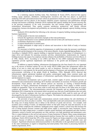 Importance of Capacity Building and Infrastructure Development....
*Corresponding Author: Godwin Poi 1
www.aijbm.com 4 | Page
In a marketing capacity building study, Orji, Oyebamiji & Aruma (2019), observed that capacity
building equips marketers, distributors, marketing/sales executives and other key players in multi-level
marketing with skills and technical know-how which are paramount to business success. Grayson (2017) opined
that businessmen and key players in the business industries acquire experiences and qualifications through
trainings and business workshops. Iloabuchi (2014) explained that capacity building has become necessity due
to the growing complexity of the work environment, fast and constant change in organizational and
technological advancement. Thus, quality customer satisfaction, productivity, staff morale, efficient
management, business development and profitability are increased through adequate capacity building training
programmes.
Iloabuchi (2014) identified the following as the relevance of capacity building training programmes in
business organizations:
i. It helps people to become more productive
ii. It boosts the significance and morale of people in their task performance.
iii. It exposes beneficiaries to new methods and skills relevant to their jobs and business activities.
iv. It eliminates obsolescence in skills.
v. It exposes beneficiaries to current issues.
vi. It helps participants to adapt easily to reforms and innovations in their fields of study or business
operations.
It is necessary to build the capacities of entrepreneurs to enable them make the necessary contributions
to the growth and development of the economy of the nation (Bamifo, Asiedu-Appiah&Oppong-Boakye, 2015).
According to Aladejebi (2018), capacity building is important because the performance of entrepreneurs is a
major driver and indicator for assessing economic activities, industrialization, modernization etc. Capacity
building increases the output of an employee and also enhances the profitability of business activities (Bacon, et
al 1996; Afande, 2015). According to Lee (2001) and Batra & Tan (2003) inadequate human resource
capabilities provide significant impediments and hindrances to the growth and development of business
enterprises.
In addition to capacity building, infrastructure development has also been found to be very important
too in the success of business entities all over the world. OECD (2006) states that infrastructure affects the
ability of an area to retain and attract people as well as businesses. Provision of adequate and quality
infrastructure is a pre-requisite for the growth and development of businesses and sustainable improvement of
socio-economic well-being of the people (North & Smallbone, 1996). Mutsuddi (2016) observed that
infrastructures support operational standards and quality; uninterrupted supply chain; customer needs; and
business needs. The adequacy or inadequacy of infrastructure significantly influences entrepreneurial growth
and development in a region.
Infrastructure developments such as good roads, constant supply of power, adequate provision of
information and communication technology (ICT) facilities and markets are necessary for business growth and
development. Fiscal policies and other relevant policies are necessary in creating a business-friendly
environment. In Nigeria, infrastructure development is grossly inadequate. Power supply is neither assured,
reliable nor guaranteed. There are not many roads in rural areas and even those in the urban areas are in poor
condition and disrepair. The telecommunication networks fail frequently and are epileptic and unreliable.
Okebukola (2011) found that the environment which can permit easy start-up of small businesses does not really
exist here. University graduates who have just acquired entrepreneurial skills could be easily put off and
discouraged by the state of infrastructure facilities in Nigeria. This hinders the enthusiasm to start and successful
grow entrepreneurial practices in the country.
The provision of good roads and communications network would enhance the safe distribution of
goods and services from one place to another. Poor and deplorable roads and communications networks add to
the rising cost of doing business due to delays in the delivery of goods and services. For example, road
accidents such as falling of trucks, oil tankersand trailers on bad spots along the road and insecurity on our
highways further complicate the conditions. Inadequate power supply remains a critical issue that increases the
cost of doing business because constant and stable power supply is necessaryfor many businesses. Power,
sometimes very high voltage power, is needed to operate certain machinery and equipment and other facilities.
Alternative sources of power such generators are risky and have very high operational and maintenance costs.
This is a major hindrance to the survival and success of many businesses in Nigeria. Many young entrepreneurs
are not able to start or continue in their entrepreneurial practices because they were unable to overcome these
challenges. Elechi (2014) found that 30% of the reasons for Nigeria not being competitive in the international
market is because of deficits in infrastructure, especially electricity, public supply of portable water and
transport. Significant infrastructure deficienciescontribute to the difficulties in the agricultural sector especially
in the rural communities in regard to transporting harvested produce from farms to processing factories or
markets (Agommouh, 2014).
 