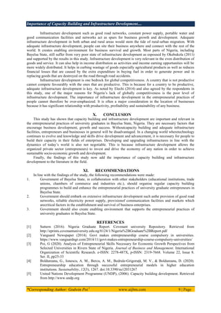 Importance of Capacity Building and Infrastructure Development....
*Corresponding Author: Godwin Poi 1
www.aijbm.com 9 | Page
Infrastructure development such as good road networks, constant power supply, portable water and
good communication facilities and networks act as spurs for business growth and development. Adequate
infrastructure development in both urban and rural areas would stem the tide of rural-urban migration. With
adequate infrastructure development, people can site their business anywhere and connect with the rest of the
world. It creates enabling environment for business survival and growth. Most parts of Nigeria, including
Bayelsa State, still suffer from very poor state of infrastructure development as espoused by Okebukola (2011)
and supported by the results in this study. Infrastructure development is very relevant in the even distribution of
goods and service. It can also help in income distribution as activities and income earning opportunities will be
more widely distributed. It helps in curbing wastage of goods especially agricultural products as well as reduces
financial losses that are caused by the extra expenditure in buying fuel in order to generate power and in
replacing goods that are destroyed on the road through road accidents.
Infrastructure development is one bedrock for global competitiveness. A country that is not productive
cannot compete favourably with the ones that are productive. This is because for a country to be productive,
adequate infrastructure development is key. As noted by Elechi (2014) and also agreed by the respondents in
this study, one of the major reasons for Nigeria’s lack of globally competitiveness is the poor level of
infrastructure development. The importance of infrastructure development in the entrepreneurial practices of
people cannot therefore be over-emphasized. It is often a major consideration in the location of businesses
because it has significant relationship with productivity, profitability and sustainability of any business.
X. CONCLUSION
This study has shown that capacity building and infrastructure development are important and relevant in
the entrepreneurial practices of university graduates in Bayelsa State, Nigeria. They are necessary factors that
encourage business development, growth and success. Withoutcapacity building and adequate infrastructure
facilities, entrepreneurs and businesses in general will be disadvantaged. In a changing world wheretechnology
continues to evolve and knowledge and skills drive development and advancement, it is necessary for people to
build their capacity in their fields of enterprises. Developing and upgrading infrastructures in line with the
dynamics of today’s world is also not negotiable. This is because infrastructure development allows the
organized private sector (entrepreneurs) to invest and drive the economy of any nation in order to achieve
sustainable socio-economic growth and development.
Finally, the findings of this study now add the importance of capacity building and infrastructure
development to the literature in the field.
XI. RECOMMENDATIONS
In line with the findings of the study, the following recommendations were made:
1. Government of Bayelsa State, in collaboration with other stakeholders (educational institutions, trade
unions, chambers of commerce and industries etc.), should organise regular capacity building
programmes to build and enhance the entrepreneurial practices of university graduate entrepreneurs in
Bayelsa State.
2. Government should embark on extensive infrastructure development such asthe provision of good road
networks, reliable electricity power supply, provisionof communication facilities and markets which
arecritical factors in the establishment and survival of business enterprises.
3. Government should also create enabling environment that supports the entrepreneurial practices of
university graduates in Bayelsa State.
REFERENCES
[1] Suttern (2016). Nigeria Graduate Report. Covenant university Repository. Retrieved from
http://eprints.covenantuniversity.edu.ng/8124/1/Nigeria%2BGraduate%2BReport.pdf
[2] Vanguard Newspaper (2014). Govt makes entrepreneurship course compulsory in universities.
https://www.vanguardngr.com/2014/11/govt-makes-entrepreneurship-course-compulsory-universities/
[3] Poi, G (2020). Analysis of Entrepreneurial Skills Necessary for Economic Growth Perspectives from
Selected Universities in Rivers State of Nigeria. Journal of Business and Management. International
Organization of Scientific Research. e-ISSN: 2278-487X, p-ISSN: 2319-7668. Volume 22, Issue 8.
Ser. II, pp25-33
[4] Boldureanu, G., Ionescu, A. M., Bercu, A. M., Bedrule-Grigoruță, M. V., & Boldureanu, D. (2020).
Entrepreneurship education through successful entrepreneurial models in higher education
institutions. Sustainability, 12(3), 1267. doi:10.3390/su12031267
[5] United Nations Development Programme (UNDP), (2006). Capacity building development. Retrieved
from http://www.undp.org
 