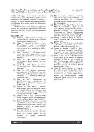 Kaza Gj et al Int. Journal of Engineering Research and Applications www.ijera.com 
ISSN : 2248-9622, Vol. 4, Issue 8( Version 4), August 2014, pp.01-11 
www.ijera.com 11 | P a g e 
middle and upper parts, linked with these mineralizations, think that Kaptina gabbro massif represents a very important formation for research - discovery of copper sulphide deposits without output or with output in the surface that at first glance seem unimpressive. We believe that a detailed airborne geophysical surveys will highlight the important data that would lead to the discovery of other important deposits in this massif. REFERENCES 
[1] Aleks V., 1972. Report on geological construction and calculation of reserves to Thirra deposit, state 1.01.1972. 
[2] Aleksi V., Konomi N., Cina A. 1969. Morphological and mineralogical characteristics of the ore bodies in a copper deposit of Fan area. Summary of studies, No 12.1969. 
[3] Bajo L., Konomi N., 1967. Report on the results of geological of exploration works to Thirra deposit (calculations of reserves up to 1.01.1967). 
[4] Bytyçi H., 1983. Report of reserve calculations to Leproi deposit, the state 01/01/1983. 
[5] Çaushi R., 1976. Report of reserve calculations to Pista - Gdheshta deposit, the state 1976. 
[6] Çina A., 1977. Mineral paragenetic accompaniment of hydrothermal ore vein (Mirdita Zone). The publication of Tirana University, Mineralogy-Petrography Department, 1977. 
[7] Çina A., 1979. Communities of hydrothermal veiny mineralizations of Mirdita structural-facial area. Summary of studies No 1, 1979. 
[8] Hysenaj R., 2008. Quartz - sulphide mineralization in the Has region, the genetic and spatial relation with ultramafic and diorite - plagiogranite intrusions. Bulletin of Geological Sciences No.2/2008. 
[9] Imami S., Pjetri F., 1979. Geological report on the geological setting and calculation of reserves of Thirra deposit, state 1.01.1979. 
[10] Kaza Gj. etc., 1992. Report on the results of expoloration surveys and calculation of geological reserves of Thirra deposit, state 1.09.1992. Archive of Rubik regional geological branch. 
[11] Kaza Gj. ( 2012) The structure of quartz sulphide mineralization located within the massif rocks gabror chapter and the prospect of further exploration (Dissertation). 
[12] Milushi I., Meshi A., Neziraj A., Deda T., 2003. Sheeted dyke complex of Mirdita, an excellent Geological site. 4th European Geoparks Meeting, Anogia - Crete, Greece, 2-5 October 2003. 
[13] Milushi I., Meshi A., Hoxha I., Deda T., Marto A., Gurabardhi L., 2004. Sheeted dyke complex of Mirdita ophiolite (Albania): structural evidence, 5th International Symposium on Eastern Mediterranean Geology, Thessaloniki, Greece, 14-20 April 2004. Proceedings, Volume 1, pp. 267-270. 
[14] Milushi I., Imami S., Meshi A., Hoxha I. (2002). Structural study of the complex of parallel dikes. 
[15] Nicolas A., 1989. Structures of ophiolites and oceanic lithosphere of Dynamics. Kluwer Academic Publishers, pp. 367. 
[16] Nicolas A., Boudier F., Meshi A., 1999. Slow Spreading accreation and Mantle denudation in the Mirdita ophiolites (Albania). Journal of Geophysical Research. 
[17] Shallo M. and Dilek Y., 2003. Development of the ideas on the Origin of Albanian ophiolites. In Dilek Y., and Newcomb S., eds., Ophiolite concept and the evolution of Geological thought. Bouldes' Colorado, Geological Society of America Special Paper 373, pp. 351-363. 
[18] Shallo M., Spiro (Qirinxhi) A., Çina A., Kote Dh., Konomi N., Çaushi R., 1970. Assessing of the prospects for quartz- sulphide ores in Kaptina gabbro massif. Results of research-thematic works conducted during 1968-1970 in Kaptina gabbro massif. 