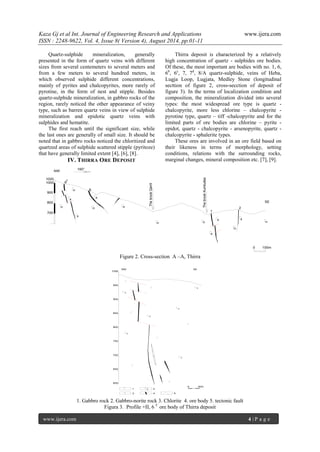 Kaza Gj et al Int. Journal of Engineering Research and Applications www.ijera.com 
ISSN : 2248-9622, Vol. 4, Issue 8( Version 4), August 2014, pp.01-11 
www.ijera.com 4 | P a g e 
Quartz-sulphide mineralization, generally 
presented in the form of quartz veins with different 
sizes from several centemeters to several meters and 
from a few meters to several hundred meters, in 
which observed sulphide different concentrations, 
mainly of pyrites and chalcopyrites, more rarely of 
pyrotine, in the form of nest and stipple. Besides 
quartz-sulphide mineralization, in gabbro rocks of the 
region, rarely noticed the other appearance of veiny 
type, such as barren quartz veins in view of sulphide 
mineralization and epidotic quartz veins with 
sulphides and hematite. 
The first reach until the significant size, while 
the last ones are generally of small size. It should be 
noted that in gabbro rocks noticed the chloritized and 
quartzed areas of sulphide scattered stipple (pyritoze) 
that have generally limited extent [4], [6], [8]. 
IV. THIRRA ORE DEPOSIT 
Thirra deposit is characterized by a relatively 
high concentration of quartz - sulphides ore bodies. 
Of these, the most important are bodies with no. 1, 6, 
6b, 6c, 7, 7d, 8/A quartz-sulphide, veins of Heba, 
Lugja Loop, Lugjata, Medley Stone (longitudinal 
secttion of figure 2, cross-secction of deposit of 
figure 3). In the terms of localization condition and 
composition, the mineralization divided into several 
types: the most widespread ore type is quartz - 
chalcopyrite, more less chlorine – chalcopyrite - 
pyrotine type, quartz – tiff -chalcopyrite and for the 
limited parts of ore bodies are chlorine – pyrite - 
epidot, quartz - chalcopyrite - arsenopyrite, quartz - 
chalcopyrite - sphalerite types. 
These ores are involved in an ore field based on 
their likeness in terms of morphology, setting 
conditions, relations with the surrounding rocks, 
marginal changes, mineral composition etc. [7], [9]. 
1020 
The brook Qarrit 
The brook Kumbulles 
1 
2 
6 
6 
c 
NW 
SE 
1000 
900 
800 
700 
0 100m 
160° 
n 
n n n 
n 
n 
x 
x 
x 
x x 
x 
n n 
Figure 2. Cross-section A –A, Thirra 
600 
0 
NW 
650 
700 
750 
800 
850 
900 
950 
1000 
30m 
SE 
n 
1 2 
3 4 5 
n 
n 
n 
n 
n 
n 
1. Gabbro rock 2. Gabbro-norite rock 3. Chlorite 4. ore body 5. tectonic fault 
Figura 3. Profile +II, 6 C ore body of Thirra deposit 
 
