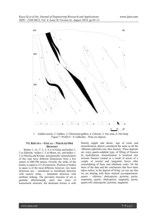 Kaza Gj et al Int. Journal of Engineering Research and Applications www.ijera.com 
ISSN : 2248-9622, Vol. 4, Issue 8( Version 4), August 2014, pp.01-11 
www.ijera.com 7 | P a g e 
550 
0 10 20 
600 
X 
X 
X 
X 
X 
X 
X 
X 
X 
X 
X 
X 
X 
X 
X 
n 
n 
n 
n 
n n 
n 
n 
n 
n 
n 
n 
SW NE 
n 1 2 X 3 X 4 5 6 
1. Gabbro-norite, 2. Gabbro, 3. Chloritized gabbro, 4. Chlorite, 5. Ore zone, 6. Ore body 
Figure 7. Profili 0 – 0, Gdheshta – Pista ore deposit 
VI. KRUMA – GOLAJ – NIKOLIQ ORE 
DEPOSIT 
Bodies 1, 1a, 1b, 2, 3, 4, 6 in Golaj and bodies 1, 
2 in Zahrisht, bodies 1, 2 in Mirun, etc. and bodies 1, 
2 in Nikoliq and Kruma, and generally mineralization 
of this type have different dimensions from a few 
meters to 600-700 meters. Overall, the strike of the 
bodies is equal to 2/3 of extension. Position of bodies 
in space is of the most different, however, two main 
directions are: - meridional or meridional direction 
with eastern strike, - latitudinal direction with 
northern striking. The prevalent structure of ore is 
granular allotriomorph, meet also cases of 
ksenomorfe structure, the dominant texture is with 
blotchy stipple and deism. Age of rocks and 
mineralization objects considered the same as all the 
Albanian ophiolites one, thus Jurassic. These deposits 
are veiny quartz-sulphide type, of filling of fissures 
by hydrotherms, mineralization is localized into 
tectonic fissures created as a result of action of a 
couple of normal and tangential forces after 
consolidating of basic and ultrabasic rocks. On the 
basis of the data and the conclusions that have been 
taken earlier, in the deposit of Golaj, we can say that 
we are dealing with these mineral accompaniment: 
quartz - chlorine, chalcopyrite, pyrotine, pyrite, 
serpentine, quartz, chalcopyrite, magnetite, pyrite, 
quartz-tiff, chalcopyrite, pyrotine, magnetite. 
 
