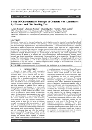 Anant Kumar et al Int. Journal of Engineering Research and Applications www.ijera.com 
ISSN : 2248-9622, Vol. 4, Issue 8( Version 5), August 2014, pp.01-07 
www.ijera.com 1 | P a g e 
Study Of Characteristics Strength of Concrete with Admixtures by Flexural and Disc Bending Test Anant Kumar1, Chandan Kumar1, Shyam Kishor Kumar2, Amit Kumar3 1P.G Scholar, Department of Civil Engineering, B.I.T Sindri, Dhanbad, Jharkhand (India). 2Asst. Prof., Department of Civil Engineering, B.I.T Sindri, Dhanbad, Jharkhand (India). 3Asst. Prof., Department of Civil Engineering, Maulana Azad college of engineering, Neora, Patna, Bihar (India). ABSTRACT 
Concrete is widely used in structural engineering with its high compressive strength, low cost and abandoned raw material, but common concrete has some deficiency, such as shrinkage and cracking, low tensile strength and flexural strength, high brittleness, that restrict its applications. To overcome these deficiencies’ additional materials are added to improve the performance of the concrete. Super plasticizer is a chemical added to conventional concrete mix that makes the concrete more workable and it can be placed easily. The aim of this project work to study the characteristics strengths of concrete such as compressive strength, flexural strength, split tensile strength, diametric strength and tensile strength by disc bending test. For the experimental work normal concrete M 40 has to be prepared and characteristics strength such as compressive strength, tensile strength, and flexural strength have to be achieved. This strength has to be performed after 7 days and 28 days curing. After that in addition of super plasticizer the study of the strength have to be performed with various % of plasticizer such as 0.60% to 1.2 % by the weight of cement and study of strength of concrete have to be performed at 7 days and 28 days. A relative comparison of the strength of the concrete with addition of admixtures with normal concrete can be study. KEYWORDS: compressive strength, flexural strength, disc bending test, M 40, Super plasticizer. 
I. INTRODUCTION 
Concrete is most widely used construction materials because of its specialty of being cast in any desirable shape. It has replaced stone and brick masonry. In spite of all this, it has some serious deficiency for its remarkable qualities of resilience, flexibility and ability to redistribute stress, would have prevented its use as a building material Plane concrete is weak in tension and has limited ductility and little resistance to cracking. Micro cracks are present in concrete and because of its poor tensile strength; the crack propagates with the application of loads, leading to brittle fracture of concrete. Micro cracks in concrete are formed during the hardening stage. A discontinuous heterogeneous system exists even before application of any external load. When the load is applied, micro cracks start developing along the planes which may experience relatively low tensile strains at about 20 -25 % of the ultimate strength in compression. Further application of load leads to uncontrolled growth of micro cracks. The low tensile strength of concrete being compensated for in several ways, and this has been achieved by the use of reinforcing bars and also by applying prestressing method. Though these methods provide tensile strength to concrete member, they do not increase the inherent tensile strength of concrete itself. Further conventionally reinforce concrete is not a two phase material in true sense. These deficiencies have laid researchers to investigate and develop a material which could perform in area where conventional concrete has several limitations. One such development has been two phase composite material i.e. Admixture and concrete. Preventing these from enlarging under load into cracks which eventually cause failure. Prevention of propagation of cracks originating from internal flaws can result in improvement in static and dynamic properties of the matrix. There is currently a great deal of interest in developing the technology for using admixture in cement composites. With change in time, demands are also changing but the inherent properties of material remains same. So for the solution of existing problems, new materials are ought to be developed. The challenged behind such material is that it should be easily available. Admixtures possess all the property be need hence it has become the most important construction materials. These days concrete are being used for different purpose. In these conditions ordinary concrete may fail to exhibit the required quality performance. In such case to modify the properties of concrete so as to make its suitable for different conditions admixtures are used. 
RESEARCH ARTICLE OPEN ACCESS  