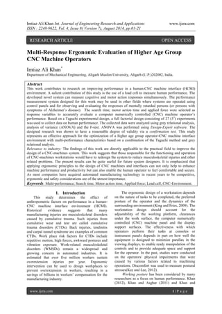 Imtiaz Ali Khan Int. Journal of Engineering Research and Applications www.ijera.com 
ISSN : 2248-9622, Vol. 4, Issue 8( Version 7), August 2014, pp.01-21 
www.ijera.com 1 | P a g e 
Multi-Response Ergonomic Evaluation of Higher Age Group CNC Machine Operators Imtiaz Ali Khan* Department of Mechanical Engineering, Aligarh Muslim University, Aligarh (U.P.)202002, India. Abstract This work contributes to research on improving performance in a human-CNC machine interface (HCMI) environment. A salient contribution of this study is the use of a load cell to measure human performance. The developed novel system can measure cognitive and motor action responses simultaneously. The performance measurement system designed for this work may be used in other fields where systems are operated using control panels and for observing and evaluating the responses of mentally retarded persons (or persons with symptoms of Alzheimer‟s disease). The search time, motor action time and applied force were selected as response variables to accurately evaluate a computer numerically controlled (CNC) machine operator‟s performance. Based on a Taguchi experimental design, a full factorial design consisting of 27 (33) experiments was used to collect data on human performance. The collected data were analyzed using grey relational analysis, analysis of variance (ANOVA) and the F-test. ANOVA was performed using Design-Expert software. The designed research was shown to have a reasonable degree of validity via a confirmation test. This study represents an effective approach for the optimization of a higher age group operator-CNC machine interface environment with multi-performance characteristics based on a combination of the Taguchi method and grey relational analysis. Relevance to industry: The findings of this work are directly applicable to the practical field to improve the design of a CNC-machines system. This work suggests that those responsible for the functioning and operation of CNC-machines workstations would have to redesign the system to reduce musculoskeletal injuries and other related problems. The present results can be quite useful for future system designers. It is emphasized that applying ergonomic principles to the design of CNC machines and interfaces can not only help to enhance machine performance and productivity but can also enable the human operator to feel comfortable and secure. As most companies have acquired automated manufacturing technology in recent years to be competitive, ergonomic and safety considerations are of the utmost importance. Keywords: Multi-performance; Search time; Motor action time; Applied force; Load cell; CNC-Environment. 
I. Introduction This study determines the effect of anthropometric factors on performance in a human- CNC machine interface environment (HCMI). Historical evidence suggests that many manufacturing injuries are musculoskeletal disorders caused by cumulative trauma. Such injuries from cumulative wear and tear are called cumulative trauma disorders (CTDs). Back injuries, tendinitis and carpal tunnel syndrome are examples of common CTDs. Work place risk factors for CTDs include repetitive motion, high forces, awkward postures and vibration exposure. Work-related musculoskeletal disorders (WMSDs) remain a widespread and growing concern in automated industries. It is estimated that over five million workers sustain overextension injuries per year. Ergonomic intervention can be used to design workplaces to prevent overextension in workers, resulting in a savings of billions in workers‟ compensation for the manufacturing industry. The ergonomic design of a workstation depends on the nature of tasks to be completed, the preferred posture of the operator and the dynamics of the surrounding environment (King and Fries, 2009). The workstation design should account for the adjustability of the working platform, clearances under the work surface, the computer numerically controlled (CNC) machine panel and the display support surfaces. The effectiveness with which operators perform their tasks at consoles or instrument panels depends in part on how well the equipment is designed to minimize parallax in the viewing displays, to enable ready manipulation of the controls and to provide adequate space and support for the operator. In the past, studies were conducted on the operators‟ physical impairments that were caused by various factors related to machining operations. Discomfort was used to measure postural stresses(Kee and Lee, 2012). Working posture has been considered by many researchers as a focus on human performance. Khan (2012), Khan and Asghar (2011) and Khan and 
RESEARCH ARTICLE OPEN ACCESS  
