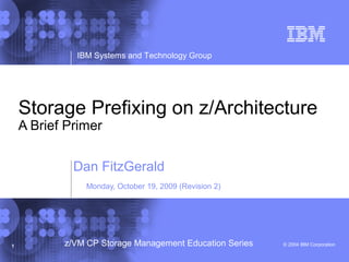 © 2004 IBM Corporation
IBM Systems and Technology Group
1 z/VM CP Storage Management Education Series
Storage Prefixing on z/Architecture
A Brief Primer
Dan FitzGerald
Monday, October 19, 2009 (Revision 2)
 
