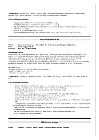 Technologies: Hadoop , HIVE ,Impala, OFSAA [ Oracle Financial Services Analytical Applications Infrastructure ],
Autosys , Unix , Sqoop, Oracle [SQL /PLSQL] ,Core Java,J2EE and Eclipse is used as IDE.
Roles and Responsibilities:
• Set up prod and UAT environment and implemented all the scripts.
• Worked on different type of POCs [Hive, Impala, Oziee and Spark ].
• Migration of SAS to Hive (different types of card reports [i.e. Brand, CRS and Macy] and also developed wire
automation hive scripts.
• Went US to give Athena KT another vendor.
• Integrated all small components like validation scripts, OFSAA batch run and hive scripts in autosys.
INFOSYS TECHNOLOGIES
Client : Apple Computers, Inc – iCloud Data Track Monitoring and Reporting Solutions
Role : Technology Analyst
Duration : April 2011 to April 2014
Project Description:
iCloud consists of a suite of applications and it stores music , photos, documents and wirelessly pushes them to the
devices in an effortless and seamless manner .This project is to provide maintenance and enhancement of various
engineering reports used for analysis of iCloud suite of applications. The work also would involve developing
enhancements to existing functionality ,providing production support , rollouts of new functionality.
Additionally, it involves non-functional requirement gathering and analysis , architecture design reviews and solution for
bottlenecks identified .It is big data related project and we are processing huge amount of data (i.e terabyte) .
Benefits to Client:
-providing the client with round the clock production support.
-support during production cut over.
-integration and system testing.
Technologies: Hadoop ,PIG, MapReduce , HIVE , Unix , Oracle [SQL /PLSQL] ,Core Java,J2EE and Eclipse is used as
IDE.
Roles and Responsibilities:
• Working with a seven member team to plan and execute the work along with design and code review.
• Managed Hadoop clusters : setup, install, monitor, maintain and scheduling
• Responsible for taking decision on reporting, functional and technical design.
• Architectural decision making.
• Responsible for crunching huge amount of logs For FMiP(Find My iPhone) and Shared Streams.
• Also responsible for some adhoc jobs and generating hourly & daily reports.
• Responsible for trouble shooting various setup/execution issues.
• Expertise in developing script in Pig Latin/Hive/Map Reduce in a very short span of time for faster processing of
data.
• Leading the track from last two years and responsible for successful implementation of various applications and
also mentoring new members in the team.
• Lead a vital role in providing many engineering reports to higher members of Apple which lead to making Mobile
Me a free service.
• Was also responsible for giving support for applications of apple devices like iMessage,FMiP
service,MobileBackUp,SharedStreams etc.
TCG Software Services
Client : NEEPCO (Shillong), India – NEEPCO (Module Name: Report Upload) .
 