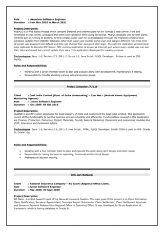 Role : Associate Software Engineer
Duration : from Nov 2010 to March 2011
Project Description:
NEEPCO is a Web based Project which contains Intranet and Internet part run on Tomcat 5 Web Server. Font end
developed by jsp, sevlet, java/j2ee and client side validation done using JavaScript. MySQL database use for both parts.
Intranet part is running at Shillong. At first creates super user for local database through the migration process local
database updates from INBASE database. After that super user creates portal user and assigns different role. First time
all portal user password set default and they can change their password after login. Through the replication process local
data replicated to Remote NIC Server. NIC running application is known as Internet part where every portal user can see
their data and report but cannot update their data .This application developed for viewing purpose.
Technologies: Java 1.6, Servlets 2.3, JSP 1.2, Struts 1.2, Java Script, PLSQL Developer, Eclipse is used as IDE.
MySQL.
Roles and Responsibilities:
• Working with a seven member team to plan and execute along with development, maintenance & testing.
• Responsible for trouble shooting various setup/execution issues.
Protex Computer (P) Ltd
Client : Coal India Limited (Govt. of India Undertaking) - Coal Net - (Module Name: Equipment
Monitoring System)
Role : Junior Software Engineer
Duration : Oct 2009 till Oct 2010
Project Description:
CoalNet is an ERP system developed for Coal Industry of India and customized for Coal India Limited. This application
covers all the functionality to run the business process smoothly and efficiently. Functionalities covered in this Application
are Finance, Production, Personnel, Project, Materials, Payroll, Sales & Marketing, Equipment and customized modules like
VVIP, Grievance and Parliament Affairs.
Technologies: Java 1.4, Servlets 2.3, JSP 1.2, Java Script , HTML, PLSQL Developer, IntelliJ IDEA is used as IDE. Oracle
9i, Oracle 10g.
Roles and Responsibilities:
• Working with a five member team to plan and execute the work along with design and code review.
• Responsible for taking decision on reporting, functional and technical design.
• Architectural decision making.
CMC Ltd (Kolkata)
Client : National Insurance Company – RO Claim (Regional Office Claim).
Role : Junior Software Engineer
Duration : May 2008 till Sept 2009
Project Description:
RO Claim is a Web based Project of the General Insurance System. The main goal of this project is to Claim Intimation,
Claim Modification, Surveyor Appointment, Surveyor Report Submission, Claim Settlement, Claim Settlement Approval
and Surveyor Payment Release from Regional Office to Operating Office. It was developed by Struts Application of
framework, which is having database in Oracle 9i.
 