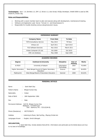 Technologies: Java 1.4, Servlets 2.3, JSP 1.2, Struts 1.2, Java Script, PLSQL Developer, IntelliJ IDEA is used as IDE.
Oracle 9i, Oracle 10g.
Roles and Responsibilities:
• Working with a seven member team to plan and execute along with development, maintenance & testing.
• Software and Application used Server Tomcat 4.1 and Dreamweaver 8.
• Responsible for trouble shooting various setup/execution issues.
EXPERIENCE SUMMARY
Company Name From Date To Date
TATA Consultancy Service May 2014 Till Now
Infosys Ltd April 2011 April 2014
TCG Software Services Nov 2010 March 2011
Protex Computer (P) Ltd. Oct 2009 Oct 2010
CMC Ltd (Kolkata). May 2008 Sept 2009
ACADEMIC RECORDS
Degree Institute & University Discipline Year of
Passing
Marks
B.TECH University of Kalyani Information
Technology
2007 76.98%
Higher Secondary West Bengal Council of Higher Secondary
Education
Science 2002 66.80%
Madhyamik West Bengal Board of Secondary Education General 2000 65.62%
PERSONAL DETAILS
Name : Santi Nath Dey
Father’s Name : Bhajan Kumar Dey
Nationality : Indian
Date of Birth : 18th September 1984
Sex : Male
Permanent Address: S/O Mr. Bhajan Kumar Dey
Bailapara , P.S-Bishnupur
Dist – Bankura, Pin: -722122(W.B)
Phone (Residence) : 09775700473
Hobbies : Listening to Music, Net Surfing , Playing Cricket etc
Languages Known : English, Hindi & Bengali.
DECLARATION:
I, Santi Nath Dey, hereby declare that all the information and particulars as furnished above are true
to my best of knowledge.
 