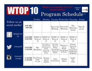  
	
  
Watch us on channel 10.2 or at
wtop10.com/live
Program Schedule
A part of
your
	
  
	
  
fee
	
   	
   	
   	
   	
   	
   	
  
	
   	
   	
   	
   	
   	
   	
  
	
   	
   	
   	
   	
   	
   	
  
	
   	
   	
   	
   	
   	
   	
  
	
  
Sunday Monday	
   Tuesday
	
  
Wednesday	
   Thursday
	
  
Friday	
  
8:30 AM -
9:00 AM
10:00 PM -
10:30 PM
10:30 PM -
11:00 PM
11:00 PM -
11:30 PM
WTOP-10
News at
10	
  
Top in the
Morning	
  
Top in the
Morning	
  
The
Morning
Grind
News 	
  
Top 10
on 10	
  
WTOP-10
News at
10	
  
WTOP-10
News at
10	
  
WTOP-10
News at
10	
  
WTOP-10
News at
10	
  
The
Rundown
Late Night in
Oswego with
Zak George (A
Week)/
Impractical
Improv (B
Week)	
  
The ‘Zine
Show (A
Week)
/Around the
Boards (B
Week)	
  
Weather or
Not (A
Week)/
The Oz Room
(B Week)
Femme
Factor (A
Week)/
Suspended
Indefinitely
(B Week)
	
  
The Playing
Field
(11-12)	
  
Oswego
Sports
Update	
  
Laker
Connections
	
  
Empire
Sports
Inside
the
Club	
  
Follow us on
social media!
WTOP-TV
10	
  
@wtop10
@wtop10
oswego
	
  
	
  
	
  
 